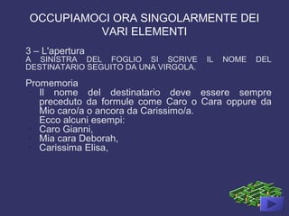OCCUPIAMOCI ORA SINGOLARMENTE DEI
VARI ELEMENTI
3 – L'apertura
A SINISTRA DEL FOGLIO SI SCRIVE IL NOME DEL
DESTINATARIO SEGUITO DA UNA VIRGOLA.
Promemoria
-
Il nome del destinatario deve essere sempre
preceduto da formule come Caro o Cara oppure da
Mio caro/a o ancora da Carissimo/a.
-
Ecco alcuni esempi:
-
Caro Gianni,
-
Mia cara Deborah,
-
Carissima Elisa,
 