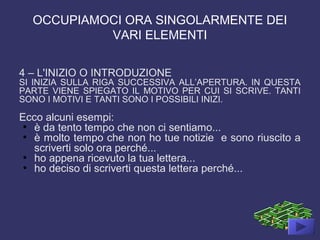 OCCUPIAMOCI ORA SINGOLARMENTE DEI
VARI ELEMENTI
4 – L'INIZIO O INTRODUZIONE
SI INIZIA SULLA RIGA SUCCESSIVA ALL’APERTURA. IN QUESTA
PARTE VIENE SPIEGATO IL MOTIVO PER CUI SI SCRIVE. TANTI
SONO I MOTIVI E TANTI SONO I POSSIBILI INIZI.
Ecco alcuni esempi:
●
è da tento tempo che non ci sentiamo...
●
è molto tempo che non ho tue notizie e sono riuscito a
scriverti solo ora perché...
●
ho appena ricevuto la tua lettera...
●
ho deciso di scriverti questa lettera perché...
 