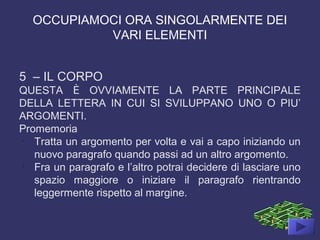 OCCUPIAMOCI ORA SINGOLARMENTE DEI
VARI ELEMENTI
5 – IL CORPO
QUESTA È OVVIAMENTE LA PARTE PRINCIPALE
DELLA LETTERA IN CUI SI SVILUPPANO UNO O PIU’
ARGOMENTI.
Promemoria
-
Tratta un argomento per volta e vai a capo iniziando un
nuovo paragrafo quando passi ad un altro argomento.
-
Fra un paragrafo e l’altro potrai decidere di lasciare uno
spazio maggiore o iniziare il paragrafo rientrando
leggermente rispetto al margine.
 