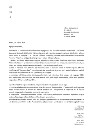 Cgil
Cisl
Uil
0198 Roma
Corso d’Italia, 25
Telefono 0684761
00198 Roma
Via Po, 21
Telefono 0684731
00187 Roma
Via Lucullo, 6
Telefono 0647531
  
 
 Ill.mo Matteo Renzi 
Presidente 
                      Consiglio dei Ministri 
Palazzo Chigi   
00186  R O M A 
 
 Roma, 26  Marzo 2014 
 Egregio Presidente, 
Nonostante  la  consapevolezza  dell’enorme  impegno  cui  Lei  è  quotidianamente  sottoposto,  Le  scriventi 
Segreterie Nazionali di CGIL, CISL E UIL, unitamente alle rispettive categorie nazionali SLC, Fistel e Uilcom, 
hanno deciso di rivolgere a Lei, Capo del Governo, un appello, affinché possa intervenire sulla questione 
“Internet Veloce” da cui dipenderà la ripresa e il futuro del nostro Paese. 
Le  forme  “discutibili”  della  privatizzazione,  avvenuta  tramite  scalate  finanziarie  che  hanno  declassato 
Telecom Italia da 5° operatore mondiale di telecomunicazioni con una ampia presenza internazionale, ad 
essere una azienda prevalentemente domestica e con un debito significativo. 
Questo  si  inserisce  nella  difficoltà  del  sistema  paese  ad  evolvere  verso  il  mondo  digitale,  difficoltà 
certificata dal “Rapporto Caio”, commissionato dal precedente Governo, per il quale l’Italia non coglierà 
nessuno dei tre obiettivi fissati dall’Agenda Digitale Europea. 
In particolare sull’ultimo dei tre obiettivi, quello relativo alla estensione della banda a 100 mega per il 50% 
della popolazione entro il 2020, e che vede Telecom Italia come player di riferimento, i piani degli operatori 
traguardano il futuro solo fino al 2016. 
 
Superfluo ribadirle, Signor Presidente, l’importanza dello sviluppo della banda larga. 
La riforma della Pubblica Amministrazione avverrà tramite la digitalizzazione e l’opportunità per le piccole e 
medie  imprese  italiane  di  arrivare  sui  mercati  mondiali  con  i  loro  prodotti  di  eccellenza,  ma  di  nicchia, 
passerà attraverso lo sviluppo del commercio elettronico. 
In altre parole, l’ammodernamento del Paese e il suo rilancio produttivo ed economico dipendono, in gran 
parte, dallo sviluppo delle reti informatiche di nuova generazione. 
Nonostante nei convegni pubblici ci sia una profonda consapevolezza di quanto sia necessario procedere in 
tale direzione, nei fatti il nostro Paese continua ad accumulare un ritardo sia nei confronti degli altri Paesi 
 