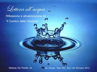 Lettera all’acqua
Riflessione e attualizzazione de
“Il Cantico delle Creature”




  Alessia De Paolis, IIA       Ist. Compr. “San Vito”_San Vito Romano (Rm)
 