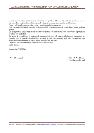 ASSOCIAZIONE PRODUTTORI AGRICOLI “LA VERA CIPOLLA ROSSA DI ACQUAVIVA”
Via D. C. Franco 17 – 70021 Acquaviva delle Fonti email: abrusciserv@libero.it C.F. 91086210720 www.cipollarossacquaviva.it
In cifre questo si traduce in una rimuneratività che gratifica il lavoro dei contadini che fanno le cose
per bene, lavorando sulla qualità, mettendoci faccia, braccia, cuore e sulla certificazione.
Di un kg di cipolla rossa venduto a ---, i nostri contadini ricavano ---.
Ed è questa l'unica condizione che rende sostenibile economicamente la produzione (buono, pulito e
giusto).
Lei è in grado di dirci se ed in che misura le iniziative dell'amministrazione riusciranno a preservare
il valore del prodotto?
Se, come è prevedibile, si innescherà una competizione sul prezzo (al ribasso), soprattutto nei
rapporti con la grande distribuzione, accadrà presto che nessuno avrà più convenienza alla
produzione e ne risentirà da subito anche la qualità del prodotto.
Crediamo che lei debba tener conto di queste implicazioni.
Buon lavoro.
Acquaviva 27/05/2014
f.to Gli associati f.to Il Presidente
Vito Marino Abrusci
 