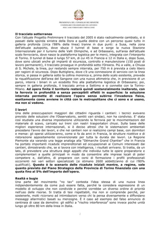 Il tracciato sotterraneo
Con l’attuale Progetto Preliminare il tracciato del 2005 è stato radicalmente cambiato, si è
passati dalla sponda sinistra della Dora a quella destra con un percorso quasi tutto in
galleria profonda (circa l’88% della linea) tranne in due punti: a Susa, nella zona
dell’attuale autoporto, dove sbuca il tunnel di base e sorge la nuova Stazione
Internazionale per il turismo delle Valli Olimpiche, e ad Orbassano, sull’area dell’attuale
scalo ferroviario, dove nasce la piattaforma logistica per le merci, integrata con l’interporto
di Torino. Il tunnel di base è lungo 57 km, di cui 45 in Francia e 12 in Italia e, dopo Susa,
dove sono ubicati anche gli impianti di sicurezza, controllo e manutenzione (150 posti di
lavoro permanenti), il tracciato prosegue in profondità sotto l’Orsiera. Più a valle, a Chiusa
di S. Michele, la linea, pur restando sempre interrata, per 750 m è prevista a cielo libero
per ragioni di sicurezza. Dopo Buttigliera, dove c’è una connessione di servizio con la linea
storica, si passa in galleria sotto la collina morenica e, prima dello scalo esistente, prevede
la riqualificazione dell’area del Sangone con una nuova altimetria che, in previsione di un
parco, interra i binari in un ecodotto fino alla piattaforma logistica di Orbassano; poi,
sempre in galleria profonda, il tracciato arriva a Settimo e si connette con la Torino-
Milano. Ad opera finita il territorio resterà quindi sostanzialmente inalterato, con
la ferrovia in profondità e senza percepibili effetti in superficie: la soluzione
interrata permette di realizzare l’opera senza subirne l’invadenza fisica,
esattamente come avviene in città con le metropolitane che ci sono e si usano,
ma non si vedono.

I lavori
Una delle preoccupazioni maggiori dei cittadini riguarda i cantieri: i tecnici avevano
previsto delle soluzioni che l’Osservatorio, sentiti vari sindaci, non ha condiviso. E’ stata
così studiata una diversa impostazione utilizzando la ferrovia per le movimentazioni del
materiale di scavo, caricato sui treni con nastri trasportatori chiusi. Sulla base delle
migliori esperienze internazionali, si è deciso altresì che le sistemazioni ambientali
precedano l’avvio dei lavori, e che nei cantieri non si realizzino campi base, con dormitori
e mense: gli operai utilizzeranno, come si fa da anni in Francia, le strutture ricettive e di
ristorazione appositamente convenzionate per tutta la durata dei lavori. La Regione
Piemonte sta varando una legge analoga alla “Démarche Grand Chantier” che in Francia
ha portato importanti ricadute imprenditoriali ed occupazionali ai Comuni interessati dai
cantieri, dimostrando che, se si lavora con intelligenza, i risultati arrivano. Si tratta, da un
lato, di prevedere una struttura degli appalti che individui tutte le opere preparatorie e
complementari a quelle principali in modo da consentire alle imprese locali di poter
competere e, dall’altro, di preparare con corsi di formazione i profili professionali
occorrenti nei vari settori specializzati (si stimano 2600 addetti/anno di cui l’80%
qualificati). Questo è lo scenario delle ricadute iniziali mentre, a regime, vale
quanto previsto dal Piano Strategico della Provincia di Torino finanziato con una
quota fino al 5% dell’importo dell’opera.

Realtà e bugie
Una parte del movimento “no tav” contesta l’idea stessa di una nuova linea
indipendentemente da come può essere fatta, perché la considera espressione di un
modello di sviluppo che non condivide e perché vorrebbe un diverso ordine di priorità
nell’uso delle risorse. Si tratta di tesi rispettabili, ma non si comprende perché, per
sostenerle, molti ricorrano ad intimidazioni verso chi la pensa diversamente e diffondano
messaggi allarmistici basati su menzogne. È il caso ad esempio del falso annuncio di
centinaia di case da demolire: gli edifici a “rischio interferenza” sono invece poche unità
lungo gli oltre 80 km della linea in Italia.

                                               "
 