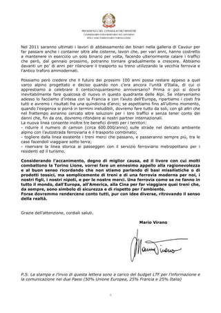 Nel 2011 saranno ultimati i lavori di abbassamento dei binari nella galleria di Cavour per
far passare anche i container oltre alle cisterne, lavori che, per vari anni, hanno costretto
a mantenere in esercizio un solo binario per volta, facendo ulteriormente calare i traffici
che però, dal gennaio prossimo, potranno tornare gradualmente a crescere. Abbiamo
davanti un po’ di anni per rilanciare il trasporto su treno utilizzando la vecchia ferrovia e
l’antico traforo ammodernati.

Possiamo però credere che il futuro dei prossimi 100 anni possa restare appeso a quel
varco alpino progettato e deciso quando non c’era ancora l’unità d’Italia, di cui ci
apprestiamo a celebrare il centocinquantesimo anniversario? Prima o poi si dovrà
inevitabilmente fare qualcosa di nuovo in questo quadrante delle Alpi. Se interveniamo
adesso lo facciamo d’intesa con la Francia e con l’aiuto dell’Europa, ripartiamo i costi fra
tutti e avremo i risultati fra una quindicina d’anni; se aspettiamo fino all’ultimo momento,
quando l’esigenza si porrà in termini ineludibili, dovremo fare tutto da soli, con gli altri che
nel frattempo avranno cercato altre soluzioni per i loro traffici e senza tener conto dei
danni che, fin da ora, dovremo rifondere ai nostri partner internazionali.
La nuova linea consente inoltre tre benefici diretti per i territori:
- ridurre il numero di camion (circa 600.000/anno) sulle strade nel delicato ambiente
alpino con l’autostrada ferroviaria e il trasporto combinato;
- togliere dalla linea esistente i treni merci che passano, e passeranno sempre più, tra le
case facendoli viaggiare sotto terra;
- riservare la linea storica ai passeggeri con il servizio ferroviario metropolitano per i
residenti ed il turismo.

Considerando l’accanimento, degno di miglior causa, ed il livore con cui molti
combattono la Torino Lione, vorrei fare un ennesimo appello alla ragionevolezza
e al buon senso ricordando che non stiamo parlando di basi missilistiche o di
prodotti tossici, ma semplicemente di treni e di una ferrovia moderna per noi, i
nostri figli, i nostri nipoti, e per le nostre merci. Una ferrovia come se ne fanno in
tutto il mondo, dall’Europa, all’America, alla Cina per far viaggiare quei treni che,
da sempre, sono simbolo di sicurezza e di rispetto per l’ambiente.
Forse dovremmo rendercene conto tutti, pur con idee diverse, ritrovando il senso
della realtà.


Grazie dell’attenzione, cordiali saluti.

                                                               Mario Virano




P.S. La stampa e l’invio di questa lettera sono a carico del budget LTF per l’informazione e
la comunicazione nei due Paesi (50% Unione Europea, 25% Francia e 25% Italia)



                                               $
 