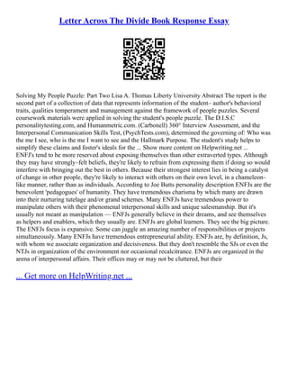 Letter Across The Divide Book Response Essay
Solving My People Puzzle: Part Two Lisa A. Thomas Liberty University Abstract The report is the
second part of a collection of data that represents information of the student– author's behavioral
traits, qualities temperament and management against the framework of people puzzles. Several
coursework materials were applied in solving the student's people puzzle. The D.I.S.C
personalitytesting.com, and Humanmetric.com. (Carbonell) 360° Interview Assessment, and the
Interpersonal Communication Skills Test, (PsychTests.com), determined the governing of: Who was
the me I see, who is the me I want to see and the Hallmark Purpose. The student's study helps to
simplify these claims and foster's ideals for the ... Show more content on Helpwriting.net ...
ENFJ's tend to be more reserved about exposing themselves than other extraverted types. Although
they may have strongly–felt beliefs, they're likely to refrain from expressing them if doing so would
interfere with bringing out the best in others. Because their strongest interest lies in being a catalyst
of change in other people, they're likely to interact with others on their own level, in a chameleon–
like manner, rather than as individuals. According to Joe Butts personality description ENFJs are the
benevolent 'pedagogues' of humanity. They have tremendous charisma by which many are drawn
into their nurturing tutelage and/or grand schemes. Many ENFJs have tremendous power to
manipulate others with their phenomenal interpersonal skills and unique salesmanship. But it's
usually not meant as manipulation –– ENFJs generally believe in their dreams, and see themselves
as helpers and enablers, which they usually are. ENFJs are global learners. They see the big picture.
The ENFJs focus is expansive. Some can juggle an amazing number of responsibilities or projects
simultaneously. Many ENFJs have tremendous entrepreneurial ability. ENFJs are, by definition, Js,
with whom we associate organization and decisiveness. But they don't resemble the SJs or even the
NTJs in organization of the environment nor occasional recalcitrance. ENFJs are organized in the
arena of interpersonal affairs. Their offices may or may not be cluttered, but their
... Get more on HelpWriting.net ...
 