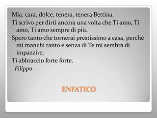 Mia, cara, dolce, tenera, tenera Bettina.
Ti scrivo per dirti ancora una volta che Ti amo, Ti
  amo, Ti amo sempre di più.
Spero tanto che tornerai prestissimo a casa, perché
  mi manchi tanto e senza di Te mi sembra di
  impazzire.
Ti abbraccio forte forte.
 Filippo


                   ENFATICO
 