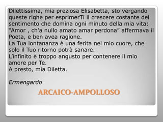Dilettissima, mia preziosa Elisabetta, sto vergando
queste righe per esprimerTi il crescere costante del
sentimento che domina ogni minuto della mia vita:
“Amor , ch’a nullo amato amar perdona” affermava il
Poeta, e ben avea ragione.
La Tua lontananza è una ferita nel mio cuore, che
solo il Tuo ritorno potrà sanare.
L’infinito è troppo angusto per contenere il mio
amore per Te.
A presto, mia Diletta.

Ermengardo
          ARCAICO-AMPOLLOSO
 