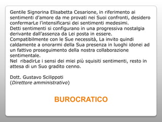 Gentile Signorina Elisabetta Cesarione, in riferimento ai
sentimenti d’amore da me provati nei Suoi confronti, desidero
confermarLe l’intensificarsi dei sentimenti medesimi.
Detti sentimenti si configurano in una progressiva nostalgia
derivante dall’assenza da Lei posta in essere.
Compatibilmente con le Sue necessità, La invito quindi
caldamente a onorarmi della Sua presenza in luoghi idonei ad
un fattivo proseguimento della nostra collaborazione
sentimentale.
Nel ribadirLe i sensi dei miei più squisiti sentimenti, resto in
attesa di un Suo gradito cenno.

Dott. Gustavo Scilippoti
(Direttore amministrativo)


                    BUROCRATICO
 