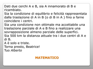 Dati due cerchi A e B, sia A innamorato di B e
ricambiato.
Sia la condizione di equilibrio e felicità rappresentata
dalla traslazione di A in B (o di B in A ) fino a farne
coincidere i centri.
Sia una condizione non ottimale ma accettabile una
traslazione parziale di A e B fino a realizzare una
sovrapposizione almeno parziale delle superfici.
Sia 500 km la distanza attuale tra i due centri di A e
di B.
A è solo e triste.
Torna presto, Beatrice!
Tuo Alberto

                    MATEMATICO
 