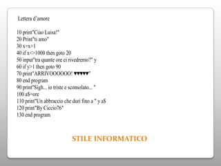 Lettera d’amore

10 print"Ciao Luisa!"
20 Print"ti amo"
30 x=x+1
40 if x<>1000 then goto 20
50 input"tra quante ore ci rivedremo?" y
60 if y>1 then goto 90
70 print"ARRIVOOOOOO! ♥♥♥♥♥"
80 end program
90 print"Sigh... io triste e sconsolato... "
100 a$=ore
110 print"Un abbraccio che duri fino a " y a$
120 print"By Ciccio76"
130 end program



                           STILE INFORMATICO
 