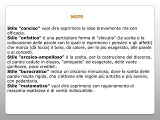 NOTE

Stile "conciso" vuol dire esprimere le idee brevemente ma con
efficacia.
Stile "enfatico" è una particolare forma di "elocutio" (la scelta e la
collocazione delle parole con le quali si esprimono i pensieri e gli affetti)
che marca (dà forza) il tono, dà calore, per lo più esagerato, alle parole
o ai concetti.
Stile "arcaico-ampolloso" è la scelta, per la costruzione del discorso,
di parole cadute in disuso, "antiquate" ed esagerate, delle vuote
gonfiezze, poco credibili.
Stile "burocratico" indica un discorso minuzioso, dove la scelta delle
parole risulta rigida, che s'attiene alle regole più antiche e più severe,
con pedanteria.
Stile "matematico" vuol dire esprimersi con ragionamento di
massima esattezza e di verità indiscutibile.
 