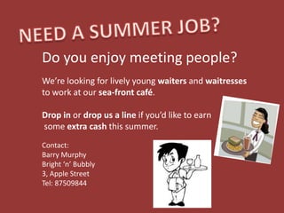 Do you enjoy meeting people?
We’re looking for lively young waiters and waitresses
to work at our sea-front café.

Drop in or drop us a line if you’d like to earn
some extra cash this summer.
Contact:
Barry Murphy
Bright ‘n’ Bubbly
3, Apple Street
Tel: 87509844
 