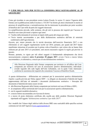 LA LETTRE FISCALE - STUDIO CASSINIS – GIUGNO 2017 11
5. 5 PER MILLE: NON PER TUTTI LA CONFERMA DELL’AGEVOLAZIONE AL 30
GIUGNO 2017
Come già ricordato in una precedente nostra Lettera Fiscale, lo scorso 31 marzo l’Agenzia delle
Entrate con la pubblicazione della Circolare n. 5/E/2017 ha fornito gli attesi chiarimenti in merito al
processo di semplificazione e razionalizzazione che ha interessato la procedura per poter accedere
al beneficio del 5 per mille da parte dei soggetti interessati.
La semplificazione prevede, nella sostanza, che gli enti in possesso dei requisiti per l’accesso al
beneficio non siano più tenuti a ripetere ogni anno:
• l’inoltro della domanda di iscrizione al riparto della quota del cinque per mille;
• l’invio tramite raccomandata o pec della dichiarazione sostitutiva dell’atto di notorietà
confermativa dell’agevolazione.
Occorre, poi, tenere presente che le novità decorrono dall’esercizio finanziario 2017 e con
riferimento ai soli soggetti regolarmente iscritti nel 2016; pertanto, per quanti dal 2017 hanno
manifestato intenzione di accedere per la prima volta al beneficio e per coloro che ne hanno fatto
richiesta per gli anni 2015 e/o precedenti, sarà ancora necessario seguire le regole già previste in
passato.
Rimane, pertanto, in vigore per tali ultimi soggetti il fondamentale adempimento che dovrà
necessariamente compiersi entro il prossimo 30 giugno 2017, ovvero l’invio a mezzo lettera
raccomandata o, in alternativa, a mezzo pec di una dichiarazione sostitutiva.
Alla Direzione Regionale delle Entrate competente per territorio (o all’ufficio del Coni
competente per territorio nel caso di associazioni sportive dilettantistiche), individuati
avendo riguardo alla sede legale dell’ente richiedente, con la quale l’ente interessato
conferma la sussistenza dei requisiti che consentono l’accesso al beneficio fiscale.
A questa dichiarazione – differenziata nei contenuti per le associazioni sportive dilettantistiche
rispetto a quella prevista per Onlus oppure ODV - va allegato un documento d’identità del legale
rappresentante dell’ente ed entrambi i documenti (dichiarazione sostitutiva + fotocopia del
documento d’identità) dovranno essere inviati:
• alla Direzione Regionale delle Entrate competente per territorio nel caso di Onlus o ODV;
• al competente ufficio territoriale del Coni per le associazioni sportive dilettantistiche;
• con le seguenti modalità alternative;
• a mezzo lettera raccomandata con ricevuta di ritorno;
• a mezzo di posta elettronica certificata alla casella pec delle predette Direzioni Regionali
riportando nell’oggetto “dichiarazione sostitutiva 5 per mille 2017”.
Sia i modelli che l’elenco degli indirizzi delle diverse DRE sono scaricabili dalla specifica sezione
contenuta nel sito dell’Agenzia (www.agenziaentrate.it).
 