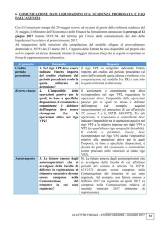 LA LETTRE FISCALE - STUDIO CASSINIS – GIUGNO 2017 13
6. COMUNICAZIONE DATI LIQUIDAZIONI IVA: SCADENZA PROROGATA E FAQ
DALL’AGENZIA
Con il Comunicato stampa del 29 maggio scorso, ad un paio di giorni dalla ordinaria scadenza del
31 maggio, il Ministero dell’Economia e delle Finanze ha formalmente annunciato la proroga al 12
giugno 2017 tramite D.P.C.M. del termine per l’invio delle comunicazioni dei dati delle
liquidazioni Iva relative al primo trimestre 2017.
Ad integrazione delle istruzioni alla compilazione del modello allegate al provvedimento
direttoriale n. 58793 del 27 marzo 2017, l’Agenzia delle Entrate ha reso disponibili sul proprio sito
web le risposte ad alcune domande ritenute di maggior interesse (faq) che si seguito si riportano in
forma di rappresentazione schematica.
Argomento Domanda Risposta
Credito
periodo
precedente
1. Nel rigo VP8 deve essere
indicato l'intero importo
del credito risultante dal
periodo precedente o solo la
quota utilizzata in
detrazione?
Il rigo VP8 va compilato indicando l'intero
importo del credito del periodo precedente (al
netto dell'eventuale quota chiesta a rimborso o in
compensazione nel modello Iva TR) e non solo
la quota utilizzata in detrazione.
Reverse charge 2. L'imponibile delle
operazioni passive per le
quali, in base a specifiche
disposizioni, il cessionario o
committente è debitore
dell'imposta deve essere
ricompreso fra le
operazioni attive nel rigo
VP2?
Il cessionario o committente non deve
ricomprendere nel rigo VP2, riguardante le
operazioni attive, l'imponibile delle operazioni
passive per le quali lo stesso è debitore
dell'imposta (ad esempio, acquisti
intracomunitari od operazioni di cui all'articolo
17, commi 5 e 6, D.P.R. 633/1972). Per tali
operazioni, il cessionario o committente deve
indicare l'imponibile tra le operazioni passive nel
rigo VP3 e la relativa imposta nei righi VP4 e
VP5 (in quest'ultimo rigo sempreché detraibile).
Il cedente o prestatore, invece, deve
ricomprendere nel rigo VP2 anche l'imponibile
relativo alle operazioni attive per le quali
l'imposta, in base a specifiche disposizioni, è
dovuta da parte del cessionario o committente
(come precisato nelle istruzioni al citato rigo
VP2).
Autotrasporto 3. Le fatture emesse dagli
autotrasportatori che si
avvalgono della facoltà di
differire la registrazione al
trimestre successivo devono
essere comprese nella
Comunicazione del
trimestre in cui sono
registrate?
Sì. Le fatture emesse dagli autotrasportatori che
si avvalgono della facoltà di cui all'ultimo
periodo del comma 4, articolo 74, D.P.R.
633/1972 devono essere comprese nella
Comunicazione del trimestre in cui sono
registrate. Ad esempio, una fattura emessa a
febbraio 2017 ma registrata ad aprile 2017 va
compresa nella Comunicazione relativa al
secondo trimestre 2017 (trimestre di
registrazione).
 
