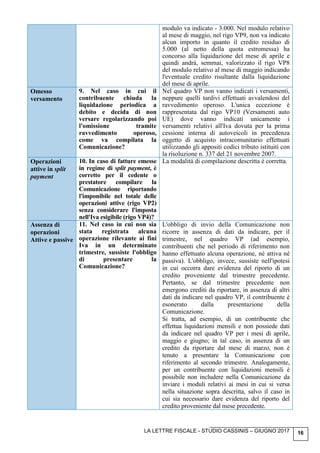 LA LETTRE FISCALE - STUDIO CASSINIS – GIUGNO 2017 16
modulo va indicato - 3.000. Nel modulo relativo
al mese di maggio, nel rigo VP9, non va indicato
alcun importo in quanto il credito residuo di
5.000 (al netto della quota estromessa) ha
concorso alla liquidazione del mese di aprile e
quindi andrà, semmai, valorizzato il rigo VP8
del modulo relativo al mese di maggio indicando
l'eventuale credito risultante dalla liquidazione
del mese di aprile.
Omesso
versamento
9. Nel caso in cui il
contribuente chiuda la
liquidazione periodica a
debito e decida di non
versare regolarizzando poi
l'omissione tramite
ravvedimento operoso,
come va compilata la
Comunicazione?
Nel quadro VP non vanno indicati i versamenti,
neppure quelli tardivi effettuati avvalendosi del
ravvedimento operoso. L'unica eccezione è
rappresentata dal rigo VP10 (Versamenti auto
UE) dove vanno indicati unicamente i
versamenti relativi all'Iva dovuta per la prima
cessione interna di autoveicoli in precedenza
oggetto di acquisto intracomunitario effettuati
utilizzando gli appositi codici tributo istituiti con
la risoluzione n. 337 del 21 novembre 2007.
Operazioni
attive in split
payment
10. In caso di fatture emesse
in regime di split payment, è
corretto per il cedente o
prestatore compilare la
Comunicazione riportando
l'imponibile nel totale delle
operazioni attive (rigo VP2)
senza considerare l'imposta
nell'Iva esigibile (rigo VP4)?
La modalità di compilazione descritta è corretta.
Assenza di
operazioni
Attive e passive
11. Nel caso in cui non sia
stata registrata alcuna
operazione rilevante ai fini
Iva in un determinato
trimestre, sussiste l'obbligo
di presentare la
Comunicazione?
L'obbligo di invio della Comunicazione non
ricorre in assenza di dati da indicare, per il
trimestre, nel quadro VP (ad esempio,
contribuenti che nel periodo di riferimento non
hanno effettuato alcuna operazione, né attiva né
passiva). L'obbligo, invece, sussiste nell'ipotesi
in cui occorra dare evidenza del riporto di un
credito proveniente dal trimestre precedente.
Pertanto, se dal trimestre precedente non
emergono crediti da riportare, in assenza di altri
dati da indicare nel quadro VP, il contribuente è
esonerato dalla presentazione della
Comunicazione.
Si tratta, ad esempio, di un contribuente che
effettua liquidazioni mensili e non possiede dati
da indicare nel quadro VP per i mesi di aprile,
maggio e giugno; in tal caso, in assenza di un
credito da riportare dal mese di marzo, non è
tenuto a presentare la Comunicazione con
riferimento al secondo trimestre. Analogamente,
per un contribuente con liquidazioni mensili è
possibile non includere nella Comunicazione da
inviare i moduli relativi ai mesi in cui si versa
nella situazione sopra descritta, salvo il caso in
cui sia necessario dare evidenza del riporto del
credito proveniente dal mese precedente.
 