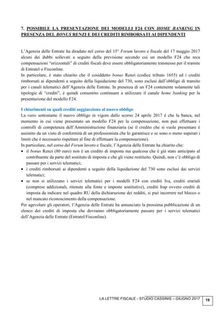 LA LETTRE FISCALE - STUDIO CASSINIS – GIUGNO 2017 19
7. POSSIBILE LA PRESENTAZIONE DEI MODELLI F24 CON HOME BANKING IN
PRESENZA DEL BONUS RENZI E DEI CREDITI RIMBORSATI AI DIPENDENTI
L’Agenzia delle Entrate ha diradato nel corso del 15° Forum lavoro e fiscale del 17 maggio 2017
alcuni dei dubbi sollevati a seguito della previsione secondo cui un modello F24 che reca
compensazioni “orizzontali” di crediti fiscali deve essere obbligatoriamente trasmesso per il tramite
di Entratel o Fisconline.
In particolare, è stato chiarito che il cosiddetto bonus Renzi (codice tributo 1655) ed i crediti
rimborsati ai dipendenti a seguito della liquidazione del 730, sono esclusi dall’obbligo di transito
per i canali telematici dell’Agenzia delle Entrate. In presenza di un F24 contenente solamente tali
tipologie di “crediti”, è quindi consentito continuare a utilizzare il canale home banking per la
presentazione del modello F24.
I chiarimenti su quali crediti soggiacciono al nuovo obbligo
La ratio sottostante il nuovo obbligo in vigore dallo scorso 24 aprile 2017 è che la banca, nel
momento in cui viene presentato un modello F24 per la compensazione, non può effettuare i
controlli di competenza dell’Amministrazione finanziaria (se il credito che si vuole presentare è
assistito da un visto di conformità di un professionista che lo garantisce e se sono o meno superati i
limiti che è necessario rispettare al fine di effettuare la compensazione).
In particolare, nel corso del Forum lavoro e fiscale, l’Agenzia delle Entrate ha chiarito che:
• il bonus Renzi (80 euro) non è un credito di imposta ma qualcosa che è già stato anticipato al
contribuente da parte del sostituto di imposta e che gli viene restituito. Quindi, non c’è obbligo di
passare per i servizi telematici;
• i crediti rimborsati ai dipendenti a seguito della liquidazione del 730 sono esclusi dai servizi
telematici;
• se non si utilizzano i servizi telematici per i modelli F24 con crediti Iva, crediti erariali
(comprese addizionali, ritenute alla fonte e imposte sostitutive), crediti Irap ovvero crediti di
imposta da indicare nel quadro RU della dichiarazione dei redditi, si può incorrere nel blocco o
nel mancato riconoscimento della compensazione.
Per agevolare gli operatori, l’Agenzia delle Entrate ha annunciato la prossima pubblicazione di un
elenco dei crediti di imposta che dovranno obbligatoriamente passare per i servizi telematici
dell’Agenzia delle Entrate (Entratel/Fisconline).
 