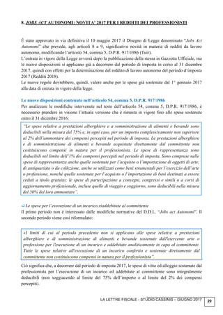 LA LETTRE FISCALE - STUDIO CASSINIS – GIUGNO 2017 20
8. JOBS ACT AUTONOMI: NOVITA’ 2017 PER I REDDITI DEI PROFESSIONISTI
É stato approvato in via definitiva il 10 maggio 2017 il Disegno di Legge denominato “Jobs Act
Autonomi” che prevede, agli articoli 8 e 9, significative novità in materia di redditi da lavoro
autonomo, modificando l’articolo 54, comma 5, D.P.R. 917/1986 (Tuir).
L’entrata in vigore della Legge avverrà dopo la pubblicazione della stessa in Gazzetta Ufficiale, ma
le nuove disposizioni si applicano già a decorrere dal periodo di imposta in corso al 31 dicembre
2017, quindi con effetti per la determinazione del reddito di lavoro autonomo del periodo d’imposta
2017 (Redditi 2018).
Le nuove regole dovrebbero, quindi, valere anche per le spese già sostenute dal 1° gennaio 2017
alla data di entrata in vigore della legge.
Le nuove disposizioni contenute nell’articolo 54, comma 5, D.P.R. 917/1986
Per analizzare le modifiche intervenute nel testo dell’articolo 54, comma 5, D.P.R. 917/1986, è
necessario prendere in visione l’attuale versione che è rimasta in vigore fino alle spese sostenute
entro il 31 dicembre 2016:
“Le spese relative a prestazioni alberghiere e a somministrazione di alimenti e bevande sono
deducibili nella misura del 75% e, in ogni caso, per un importo complessivamente non superiore
al 2% dell’ammontare dei compensi percepiti nel periodo di imposta. Le prestazioni alberghiere
e di somministrazione di alimenti e bevande acquistate direttamente dal committente non
costituiscono compensi in natura per il professionista. Le spese di rappresentanza sono
deducibili nel limite dell’1% dei compensi percepiti nel periodo di imposta. Sono comprese nelle
spese di rappresentanza anche quelle sostenute per l’acquisto o l’importazione di oggetti di arte,
di antiquariato o da collezione, anche se utilizzati come beni strumentali per l’esercizio dell’arte
o professione, nonché quelle sostenute per l’acquisto o l’importazione di beni destinati a essere
ceduti a titolo gratuito; le spese di partecipazione a convegni, congressi e simili o a corsi di
aggiornamento professionale, incluse quelle di viaggio e soggiorno, sono deducibili nella misura
del 50% del loro ammontare”.
Le spese per l’esecuzione di un incarico riaddebitate al committente
Il primo periodo non è interessato dalle modifiche normative del D.D.L. “Jobs act Autonomi”. Il
secondo periodo viene così riformulato:
«I limiti di cui al periodo precedente non si applicano alle spese relative a prestazioni
alberghiere e di somministrazione di alimenti e bevande sostenute dall'esercente arte o
professione per l'esecuzione di un incarico e addebitate analiticamente in capo al committente.
Tutte le spese relative all'esecuzione di un incarico conferito e sostenute direttamente dal
committente non costituiscono compensi in natura per il professionista”.
Ciò significa che, a decorrere dal periodo di imposta 2017, le spese di vitto ed alloggio sostenute dal
professionista per l’esecuzione di un incarico ed addebitate al committente sono integralmente
deducibili (non soggiacendo al limite del 75% dell’importo e al limite del 2% dei compensi
percepiti).
 