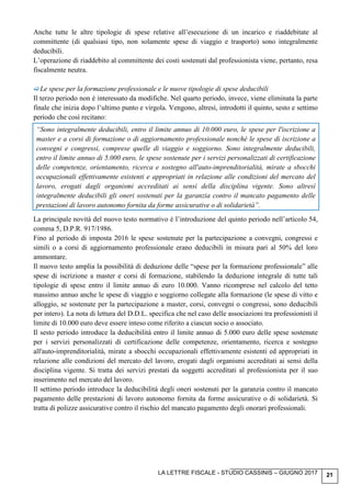 LA LETTRE FISCALE - STUDIO CASSINIS – GIUGNO 2017 21
Anche tutte le altre tipologie di spese relative all’esecuzione di un incarico e riaddebitate al
committente (di qualsiasi tipo, non solamente spese di viaggio e trasporto) sono integralmente
deducibili.
L’operazione di riaddebito al committente dei costi sostenuti dal professionista viene, pertanto, resa
fiscalmente neutra.
Le spese per la formazione professionale e le nuove tipologie di spese deducibili
Il terzo periodo non è interessato da modifiche. Nel quarto periodo, invece, viene eliminata la parte
finale che inizia dopo l’ultimo punto e virgola. Vengono, altresì, introdotti il quinto, sesto e settimo
periodo che così recitano:
“Sono integralmente deducibili, entro il limite annuo di 10.000 euro, le spese per l'iscrizione a
master e a corsi di formazione o di aggiornamento professionale nonché le spese di iscrizione a
convegni e congressi, comprese quelle di viaggio e soggiorno. Sono integralmente deducibili,
entro il limite annuo di 5.000 euro, le spese sostenute per i servizi personalizzati di certificazione
delle competenze, orientamento, ricerca e sostegno all'auto-imprenditorialità, mirate a sbocchi
occupazionali effettivamente esistenti e appropriati in relazione alle condizioni del mercato del
lavoro, erogati dagli organismi accreditati ai sensi della disciplina vigente. Sono altresì
integralmente deducibili gli oneri sostenuti per la garanzia contro il mancato pagamento delle
prestazioni di lavoro autonomo fornita da forme assicurative o di solidarietà”.
La principale novità del nuovo testo normativo è l’introduzione del quinto periodo nell’articolo 54,
comma 5, D.P.R. 917/1986.
Fino al periodo di imposta 2016 le spese sostenute per la partecipazione a convegni, congressi e
simili o a corsi di aggiornamento professionale erano deducibili in misura pari al 50% del loro
ammontare.
Il nuovo testo amplia la possibilità di deduzione delle “spese per la formazione professionale” alle
spese di iscrizione a master e corsi di formazione, stabilendo la deduzione integrale di tutte tali
tipologie di spese entro il limite annuo di euro 10.000. Vanno ricomprese nel calcolo del tetto
massimo annuo anche le spese di viaggio e soggiorno collegate alla formazione (le spese di vitto e
alloggio, se sostenute per la partecipazione a master, corsi, convegni o congressi, sono deducibili
per intero). La nota di lettura del D.D.L. specifica che nel caso delle associazioni tra professionisti il
limite di 10.000 euro deve essere inteso come riferito a ciascun socio o associato.
Il sesto periodo introduce la deducibilità entro il limite annuo di 5.000 euro delle spese sostenute
per i servizi personalizzati di certificazione delle competenze, orientamento, ricerca e sostegno
all'auto-imprenditorialità, mirate a sbocchi occupazionali effettivamente esistenti ed appropriati in
relazione alle condizioni del mercato del lavoro, erogati dagli organismi accreditati ai sensi della
disciplina vigente. Si tratta dei servizi prestati da soggetti accreditati al professionista per il suo
inserimento nel mercato del lavoro.
Il settimo periodo introduce la deducibilità degli oneri sostenuti per la garanzia contro il mancato
pagamento delle prestazioni di lavoro autonomo fornita da forme assicurative o di solidarietà. Si
tratta di polizze assicurative contro il rischio del mancato pagamento degli onorari professionali.
 