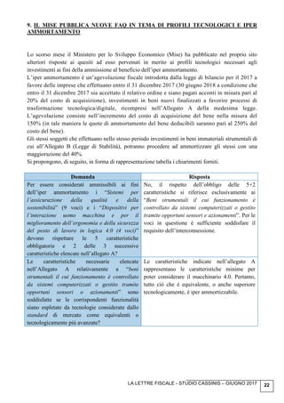 LA LETTRE FISCALE - STUDIO CASSINIS – GIUGNO 2017 22
9. IL MISE PUBBLICA NUOVE FAQ IN TEMA DI PROFILI TECNOLOGICI E IPER
AMMORTAMENTO
Lo scorso mese il Ministero per lo Sviluppo Economico (Mise) ha pubblicato nel proprio sito
ulteriori risposte ai quesiti ad esso pervenuti in merito ai profili tecnologici necessari agli
investimenti ai fini della ammissione al beneficio dell’iper ammortamento.
L’iper ammortamento è un’agevolazione fiscale introdotta dalla legge di bilancio per il 2017 a
favore delle imprese che effettuano entro il 31 dicembre 2017 (30 giugno 2018 a condizione che
entro il 31 dicembre 2017 sia accettato il relativo ordine e siano pagati acconti in misura pari al
20% del costo di acquisizione), investimenti in beni nuovi finalizzati a favorire processi di
trasformazione tecnologica/digitale, ricompresi nell’Allegato A della medesima legge.
L’agevolazione consiste nell’incremento del costo di acquisizione del bene nella misura del
150% (in tale maniera le quote di ammortamento del bene deducibili saranno pari al 250% del
costo del bene).
Gli stessi soggetti che effettuano nello stesso periodo investimenti in beni immateriali strumentali di
cui all’Allegato B (Legge di Stabilità), potranno procedere ad ammortizzare gli stessi con una
maggiorazione del 40%.
Si propongono, di seguito, in forma di rappresentazione tabella i chiarimenti forniti.
Domanda Risposta
Per essere considerati ammissibili ai fini
dell’iper ammortamento i “Sistemi per
l’assicurazione della qualità e della
sostenibilità” (9 voci) e i “Dispositivi per
l’interazione uomo macchina e per il
miglioramento dell’ergonomia e della sicurezza
del posto di lavoro in logica 4.0 (4 voci)”
devono rispettare le 5 caratteristiche
obbligatorie e 2 delle 3 successive
caratteristiche elencate nell’allegato A?
No, il rispetto dell’obbligo delle 5+2
caratteristiche si riferisce esclusivamente ai
“Beni strumentali il cui funzionamento è
controllato da sistemi computerizzati o gestito
tramite opportuni sensori e azionamenti”. Per le
voci in questione è sufficiente soddisfare il
requisito dell’interconnessione.
Le caratteristiche necessarie elencate
nell’Allegato A relativamente a “beni
strumentali il cui funzionamento è controllato
da sistemi computerizzati o gestito tramite
opportuni sensori o azionamenti” sono
soddisfatte se le corrispondenti funzionalità
siano espletate da tecnologie considerate dallo
standard di mercato come equivalenti o
tecnologicamente più avanzate?
Le caratteristiche indicate nell’allegato A
rappresentano le caratteristiche minime per
poter considerare il macchinario 4.0. Pertanto,
tutto ciò che è equivalente, o anche superiore
tecnologicamente, è iper ammortizzabile.
 
