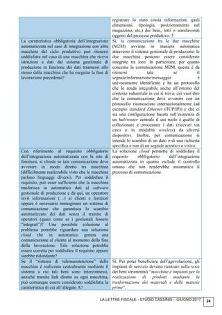LA LETTRE FISCALE - STUDIO CASSINIS – GIUGNO 2017 24
registrare lo stato (ossia informazioni quali
dimensioni, tipologia, posizionamento nel
magazzino, etc.) dei beni, lotti o semilavorati
oggetto del processo produttivo. 3
La caratteristica obbligatoria dell’integrazione
automatizzata nel caso di integrazione con altre
macchine del ciclo produttivo può ritenersi
soddisfatta nel caso di una macchina che riceve
istruzioni e dati dal sistema gestionale di
produzione in funzione dei dati trasmessi allo
stesso dalla macchina che ha eseguito la fase di
lavorazione precedente?
Sì, la comunicazione tra le due macchine
(M2M) avviene in maniera automatica
attraverso il sistema gestionale di produzione: le
due macchine possono essere considerate
integrate tra loro. In particolare, per quanto
concerne la comunicazione M2M, questa è da
ritenersi tale se il
segnale/informazione/messaggio è
univocamente identificato e ha un protocollo
che lo renda integrabile anche all’esterno del
contesto industriale in cui si trova; ciò vuol dire
che la comunicazione deve avvenire con un
protocollo riconosciuto internazionalmente (ad
esempio standard Ethernet (TCP/IP)) e che ci
sia una configurazione basata sull’esistenza di
un hub/router centrale il cui ruolo è quello di
collezionare e processare i dati (ricevuti via
cavo o in modalità wireless) da diversi
dispositivi. Inoltre, per comunicazione si
intende lo scambio di un dato o di una richiesta
specifica e non di un segnale acustico o visivo.
Con riferimento al requisito obbligatorio
dell’integrazione automatizzata con la rete di
fornitura, si chiede se tale comunicazione deve
avvenire in modo diretto tra macchine
(difficilmente realizzabile visto che le macchine
parlano linguaggi diversi). Per soddisfare il
requisito, può esser sufficiente che la macchina
trasferisca in automatico dati al software
gestionale di produzione e da qui, un operatore
invii informazioni (…) ai clienti e fornitori
oppure è necessario immaginare un sistema di
comunicazione che garantisca lo scambio
automatizzato dei dati senza il tramite di
operatori (quasi come se i gestionali fossero
“integrati”)? Una possibile soluzione al
problema potrebbe riguardare una soluzione
cloud che in automatico genera una
comunicazione al cliente al momento della fine
della lavorazione. Tale soluzione potrebbe
essere corretta per soddisfare il requisito oppure
sarebbe ridondante?
La soluzione cloud permette di soddisfare il
requisito obbligatorio dell’integrazione
automatizzata in quanto esclude il controllo
umano che non renderebbe automatico il
processo di comunicazione.
Se il “sistema di telemanutenzione” delle
macchine è realizzato centralmente mediante il
sistema a cui tali beni sono interconnessi,
anziché tramite link diretto su ogni macchina,
può comunque essere considerato soddisfatta la
caratteristica di cui all’allegato A?
Sì. Per poter beneficiare dell’agevolazione, gli
impianti di servizio devono rientrare nella voce
dei beni strumentali “macchine e impianti per la
realizzazione di prodotti mediante la
trasformazione dei materiali e delle materie
prime”.
 