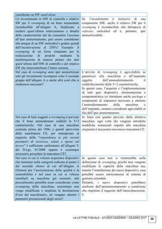 LA LETTRE FISCALE - STUDIO CASSINIS – GIUGNO 2017 26
considerato un SW stand alone.
Un investimento in HW di controllo e relativo
SW per il revamping di un bene strumentale
riconducibile all’allegato A, finalizzato a
rendere quest’ultimo interconnesso e dotarlo
delle caratteristiche tali da consentire l’accesso
all’iper ammortamento, può essere considerato
alla stregua di un SW embedded e godere quindi
dell’incentivazione al 250%? Esempio: il
revamping di un forno (impianto per la
realizzazione di prodotti mediante la
trasformazione di materie prime) che doti
quest’ultimo dell’HW di controllo e del relativo
SW che interconnettono l’intero sistema.
Se l’investimento è inclusivo di una
componente HW, anche il relativo SW per il
revamping è riconducibile alla fattispecie di
software embedded ed è, pertanto, iper
ammortizzabile.
Nel caso di revamping sono iper ammortizzati
solo gli investimenti ricompresi sotto il secondo
gruppo dell’allegato A o anche altri costi che si
rendessero necessari?
L’attività di revamping è agevolabile se
garantisce alla macchina o all’impianto
oggetto dell’ammodernamento il
soddisfacimento delle 5+2 caratteristiche.
In questo caso, l’acquisto e l’implementazione
di tutti quei dispositivi, strumentazione e
componentistica (si intendono anche package e
componenti di impianto) necessari a ottenere
l’ammodernamento della macchina o
dell’impianto, saranno considerati agevolabili ai
fini dell’iper ammortamento.
Nel caso di beni soggetti a revamping è previsto
che il bene ammodernato soddisfi le 5+2
caratteristiche. Nel caso di una macchina
costruita prima del 1996, e quindi sprovvista
della marchiatura CE, per ottemperare al
requisito della “rispondenza ai più recenti
parametri di sicurezza, salute e igiene sul
lavoro” è sufficiente uniformarsi all’allegato V
del D.Lgs. 81/2008 oppure è comunque
necessario possedere la marcatura CE?
In linea con quanto previsto dalla direttiva
macchine, ogni volta che vengono introdotte
modifiche sostanziali rispetto alla macchina
originaria è necessaria una nuova marcatura CE.
Nel caso in cui si volesse acquistare dispositivi
che rientrano nella categoria indicata al punto 2
del secondo elenco di cui all’allegato A
(Sistemi per l’assicurazione della qualità e la
sostenibilità) e nel caso in cui si volesse
installarli su macchine già esistenti, tale
procedimento potrebbe esser considerato come
revamping della macchina, nonostante non
venga modificata o ampliata la destinazione
d’uso del macchinario, né vengano alterati i
parametri prestazionali degli stessi?
In questo caso non si rientrerebbe nella
definizione di revamping, poiché non vengono
modificate le capacità della macchina ma,
tramite l’installazione dei nuovi dispositivi, essa
potrebbe essere interconnessa al sistema di
gestione aziendale.
Pertanto, i nuovi dispositivi potrebbero
usufruire dell’iperammortamento a condizione
che rispettino il requisito dell’interconnessione.
6
 