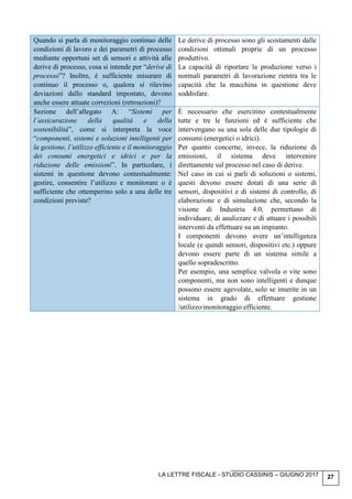 LA LETTRE FISCALE - STUDIO CASSINIS – GIUGNO 2017 27
Quando si parla di monitoraggio continuo delle
condizioni di lavoro e dei parametri di processo
mediante opportuni set di sensori e attività alle
derive di processo, cosa si intende per “derive di
processo”? Inoltre, è sufficiente misurare di
continuo il processo o, qualora si rilevino
deviazioni dallo standard impostato, devono
anche essere attuate correzioni (retroazioni)?
Le derive di processo sono gli scostamenti dalle
condizioni ottimali proprie di un processo
produttivo.
La capacità di riportare la produzione verso i
normali parametri di lavorazione rientra tra le
capacità che la macchina in questione deve
soddisfare.
Sezione dell’allegato A: “Sistemi per
l’assicurazione della qualità e della
sostenibilità”, come si interpreta la voce
“componenti, sistemi e soluzioni intelligenti per
la gestione, l’utilizzo efficiente e il monitoraggio
dei consumi energetici e idrici e per la
riduzione delle emissioni”. In particolare, i
sistemi in questione devono contestualmente:
gestire, consentire l’utilizzo e monitorare o è
sufficiente che ottemperino solo a una delle tre
condizioni previste?
È necessario che esercitino contestualmente
tutte e tre le funzioni ed è sufficiente che
intervengano su una sola delle due tipologie di
consumi (energetici o idrici).
Per quanto concerne, invece, la riduzione di
emissioni, il sistema deve intervenire
direttamente sul processo nel caso di derive.
Nel caso in cui si parli di soluzioni o sistemi,
questi devono essere dotati di una serie di
sensori, dispositivi e di sistemi di controllo, di
elaborazione e di simulazione che, secondo la
visione di Industria 4.0, permettano di
individuare, di analizzare e di attuare i possibili
interventi da effettuare su un impianto.
I componenti devono avere un’intelligenza
locale (e quindi sensori, dispositivi etc.) oppure
devono essere parte di un sistema simile a
quello sopradescritto.
Per esempio, una semplice valvola o vite sono
componenti, ma non sono intelligenti e dunque
possono essere agevolate, solo se inserite in un
sistema in grado di effettuare gestione
/utilizzo/monitoraggio efficiente.
 