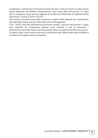 LA LETTRE FISCALE - STUDIO CASSINIS – GIUGNO 2017 29
In particolare, i professionisti interessati da ritenute alla fonte a titolo di acconto sui propri onorari,
quando fatturavano alla Pubblica Amministrazione, erano esclusi dallo split payment. Va notato
che, di conseguenza, questi potevano applicare la disciplina del differimento di esigibilità stabilita
dall’articolo 6, comma 5, D.P.R. 633/1972.
Tale esonero aveva quale scopo quello di attenuare i negativi effetti finanziari che i professionisti,
già colpiti dalla ritenuta, potevano subire dalla scissione dei pagamenti.
Il D.L. 50/2017 interviene eliminando tale previsione: pertanto, a decorrere dal prossimo 1° luglio,
salvo modifiche che eventualmente potranno essere introdotte in sede di conversione, i
professionisti, al pari delle imprese, dovranno emettere fatture con applicazione dello split payment.
Si segnala, infine, come la stessa norma rinvii la definizione degli aspetti attuativi della disciplina in
commento ad un apposito decreto ministeriale.
 