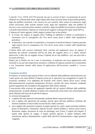 LA LETTRE FISCALE - STUDIO CASSINIS – GIUGNO 2017 30
11. LA GESTIONE CONTABILE DELLO SPLIT PAYMENT
L’articolo 17-ter, D.P.R. 633/1972 prevede che per le cessioni di beni e le prestazioni di servizi
effettuati nei confronti dello Stato, degli Organi dello Stato ancorché dotati di personalità giuridica,
degli enti pubblici territoriali e dei consorzi tra essi costituiti, delle camere di commercio, degli
istituti universitari, delle aziende sanitarie locali, degli enti ospedalieri, degli enti pubblici di
ricovero e cura aventi prevalente carattere scientifico, degli enti pubblici di assistenza e beneficenza
e di quelli di previdenza, l'imposta sia versata da tali soggetti, in deroga alle regole usuali dell’Iva.
L’imposta sul valore aggiunto, infatti, poggia le proprie basi su due pilastri:
• la rivalsa, che impone al soggetto attivo l’obbligo di addebitare il tributo al committente o
cessionario (con la conseguenza che l’Iva dovrà essere posta a debito nella liquidazione
periodica);
• la detrazione, che concede al committente o cessionario la facoltà di detrarre l’imposta gravante
sugli acquisti (con la conseguenza che l’Iva dovrà essere posta a credito nella liquidazione
periodica).
L’istituto dello split payment (altrimenti detto scissione dei pagamenti) serve ad arginare il
fenomeno del mancato versamento dell’Iva da parte del soggetto attivo; si è, infatti, ritenuto
riprovevole il fatto che un soggetto incassi l’imposta da un ente pubblico e poi non provveda a
riversarla all’Erario.
Proprio per la finalità con cui è nato il meccanismo, il medesimo non trova applicazione nelle
casistiche in cui, per altre disposizioni normative, il debitore di imposta coincida con il committente
o con l’acquirente (trattasi delle ipotesi di applicazione dell’inversione contabile o “reverse
charge”).
Conseguenze pratiche
In sostanza, in relazione agli acquisti di beni e servizi effettuati dalle pubbliche amministrazioni, per
i quali queste non siano debitori d’imposta (ossia per le operazioni non assoggettate al regime di
inversione contabile), l’Iva addebitata dal fornitore nelle relative fatture dovrà essere versata
dall’amministrazione acquirente direttamente all’erario, anziché allo stesso fornitore, scindendo
quindi il pagamento del corrispettivo dal pagamento della relativa imposta.
Il meccanismo della scissione dei pagamenti riguarda tutti gli acquisti effettuati dalle pubbliche
amministrazioni, sia quelli effettuati in ambito non commerciale (ossia nella veste istituzionale) che
quelli effettuati nell’esercizio di attività d’impresa.
La scissione dei pagamenti:
• si applica alle sole operazioni documentate mediante fattura emessa dai fornitori;
• non si applica alle operazioni (ad esempio, piccole spese dell’ente pubblico) certificate dal
fornitore mediante il rilascio della ricevuta fiscale o dello scontrino;
• non si applica alle operazioni comprese in regimi speciali Iva, quali i regimi monofase (editoria,
generi di Monopolio e fiammiferi, tabacchi lavorati, telefoni pubblici e utilizzo mezzi tecnici,
documenti viaggio, documenti di sosta nei parcheggi, case d’asta), il regime del margine, il
regime delle agenzie di viaggio, il regime speciale agricolo, il regime forfetario delle
associazioni sportive dilettantistiche e quello delle attività di intrattenimento e degli spettacoli
viaggianti.
 