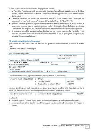 LA LETTRE FISCALE - STUDIO CASSINIS – GIUGNO 2017 31
In base al meccanismo della scissione dei pagamenti, quindi:
• le Pubbliche Amministrazioni, ancorché non rivestano la qualità di soggetto passivo dell’Iva,
devono versare direttamente all’Erario, l’imposta sul valore aggiunto che è stata addebitata loro
dai fornitori;
• i fornitori emettono la fattura con l’evidenza dell’IVA e con l’annotazione “scissione dei
pagamenti" ovvero “split payment” ai sensi dell’articolo 17-ter, D.P.R. 633/1972;
• gli stessi fornitori operano la registrazione delle fatture emesse (annotandole in modo distinto in
un’apposita colonna, ovvero mediante appositi codici) riportando, altresì, l’aliquota applicata e
l’ammontare dell’imposta, ma senza far concorrere la medesima nella liquidazione di periodo;
• si genera un probabile aumento del credito Iva, pur se è stato previsto che l’articolo 17-ter
concorre alla formazione dell’aliquota media sulle vendite, ai fini di guadagnare il requisito che
ammette il rimborso del tributo.
Gli aspetti contabili dello split payment
Ipotizziamo che un’azienda ceda un bene ad una pubblica amministrazione, al valore di 10.000
euro.
La fattura verrà emessa come segue:
Alfa Srl - (dati anagrafici)
Spett.le Comune di xxxx
(dati anagrafici)
Fattura numero 100 del 31 maggio 2017
DESCRIZIONE IMPONIBILE IVA 22%
N. 1 (descrizione del bene) 10.000,00 2.200,00
TOTALE FATTURA 12.200,00
Netto a pagare 10.000,00
Iva non incassata ai sensi dell’articolo 17–ter, D.P.R. 633/1972 (split payment).
Contabilmente occorrerà registrare la fattura emessa come si fa usualmente:
Crediti vs clienti ente pubblico a Divers 12.200,00
a Merci c/vendite 10.000,00
a Iva a debito ex articolo 17-ter 2.200,00
Sapendo che l’Iva non sarà incassata e non dovrà essere posta a debito nella liquidazione, deriva
anche che il credito verso il cliente dovrà essere depurato dell’importo del tributo.
Iva a debito ex articolo 17-ter a Crediti vs clienti ente pubblico 2.200,00
In tal modo:
• il credito verso il Comune risulta pari a 10.000 euro, importo che sarà realmente incassato;
• non si evidenzia alcun debito verso l’Erario, per Iva, in quanto al versamento provvederà il
cliente.
 