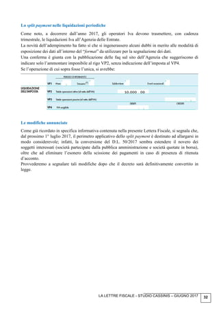 LA LETTRE FISCALE - STUDIO CASSINIS – GIUGNO 2017 32
Lo split payment nelle liquidazioni periodiche
Come noto, a decorrere dall’anno 2017, gli operatori Iva devono trasmettere, con cadenza
trimestrale, le liquidazioni Iva all’Agenzia delle Entrate.
La novità dell’adempimento ha fatto sì che si ingenerassero alcuni dubbi in merito alle modalità di
esposizione dei dati all’interno del “format” da utilizzare per la segnalazione dei dati.
Una conferma è giunta con la pubblicazione delle faq sul sito dell’Agenzia che suggeriscono di
indicare solo l’ammontare imponibile al rigo VP2, senza indicazione dell’imposta al VP4.
Se l’operazione di cui sopra fosse l’unica, si avrebbe:
Le modifiche annunciate
Come già ricordato in specifica informativa contenuta nella presente Lettera Fiscale, si segnala che,
dal prossimo 1° luglio 2017, il perimetro applicativo dello split payment è destinato ad allargarsi in
modo considerevole; infatti, la conversione del D.L. 50/2017 sembra estendere il novero dei
soggetti interessati (società partecipate dalla pubblica amministrazione e società quotate in borsa),
oltre che ad eliminare l’esonero della scissione dei pagamenti in caso di presenza di ritenuta
d’acconto.
Provvederemo a segnalare tali modifiche dopo che il decreto sarà definitivamente convertito in
legge.
10.000 00
 