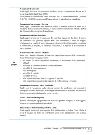 LA LETTRE FISCALE - STUDIO CASSINIS – GIUGNO 2017 34
16
giugno
Versamenti Iva mensili
Scade oggi il termine di versamento dell'Iva a debito eventualmente dovuta per il
mese di aprile (codice tributo 6005).
I contribuenti Iva mensili che hanno affidato a terzi la contabilità (articolo 1, comma
3, D.P.R. 100/1998) versano oggi l’Iva dovuta per il secondo mese precedente.
Versamento Iva annuale – IV rata
Entro oggi i contribuenti che hanno un debito d’imposta relativo all’anno 2016,
risultante dalla dichiarazione annuale, e hanno scelto il versamento rateale a partire
dal 16 marzo, devono versare la quarta rata.
Versamento dei contributi Inps
Scade oggi il termine per il versamento dei contributi Inps dovuti dai datori di lavoro,
del contributo alla gestione separata Inps, con riferimento al mese di maggio,
relativamente ai redditi di lavoro dipendente, ai rapporti di collaborazione coordinata
e continuativa, a progetto, ai compensi occasionali, e ai rapporti di associazione in
partecipazione.
Versamento delle ritenute alla fonte
Entro oggi i sostituti d’imposta devono provvedere al versamento delle ritenute alla
fonte effettuate nel mese precedente:
- sui redditi di lavoro dipendente unitamente al versamento delle addizionali
all'Irpef;
- sui redditi di lavoro assimilati al lavoro dipendente;
- sui redditi di lavoro autonomo;
- sulle provvigioni;
- sui redditi di capitale;
- sui redditi diversi;
- sulle indennità di cessazione del rapporto di agenzia;
- sulle indennità di cessazione del rapporto di collaborazione a progetto.
Versamento ritenute da parte condomini
Scade oggi il versamento delle ritenute operate dai condomini sui corrispettivi
corrisposti nel mese precedente riferiti a prestazioni di servizi effettuate nell’esercizio
di imprese per contratti di appalto, opere e servizi.
Accise - Versamento imposta
Scade il termine per il pagamento dell’accisa sui prodotti energetici a essa soggetti,
immessi in consumo nel mese precedente.
Presentazione dichiarazione periodica Conai
Scade oggi il termine di presentazione della dichiarazione periodica Conai riferita al
mese di maggio, da parte dei contribuenti tenuti a tale adempimento con cadenza
mensile.
 