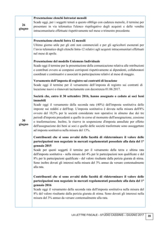 LA LETTRE FISCALE - STUDIO CASSINIS – GIUGNO 2017 35
26
giugno
Presentazione elenchi Intrastat mensili
Scade oggi, per i soggetti tenuti a questo obbligo con cadenza mensile, il termine per
presentare in via telematica l'elenco riepilogativo degli acquisti e delle vendite
intracomunitarie effettuate rispettivamente nel mese o trimestre precedente.
30
giugno
Presentazione elenchi Intra 12 mensili
Ultimo giorno utile per gli enti non commerciali e per gli agricoltori esonerati per
l’invio telematico degli elenchi Intra-12 relativi agli acquisti intracomunitari effettuati
nel mese di aprile.
Presentazione del modello Uniemens Individuale
Scade oggi il termine per la presentazione della comunicazione relativa alle retribuzioni
e contributi ovvero ai compensi corrisposti rispettivamente ai dipendenti, collaboratori
coordinati e continuativi e associati in partecipazione relativi al mese di maggio.
Versamento dell’imposta di registro sui contratti di locazione
Scade oggi il termine per il versamento dell’imposta di registro sui contratti di
locazione nuovi o rinnovati tacitamente con decorrenza 01.06.2017.
Società che, entro il 30 settembre 2016, hanno assegnato o ceduto ai soci beni
immobili
Scade oggi il versamento della seconda rata (40%) dell'imposta sostitutiva delle
imposte sui redditi e dell'Irap. L'imposta sostitutiva è dovuta nella misura dell'8%
ovvero del 10,5% per le società considerate non operative in almeno due dei tre
periodi d'imposta precedenti a quello in corso al momento dell'assegnazione, cessione
o trasformazione. Inoltre, le riserve in sospensione d'imposta annullate per effetto
dell'assegnazione dei beni ai soci e quelle delle società trasformate sono assoggettate
ad imposta sostitutiva nella misura del 13%.
Contribuenti che si sono avvalsi della facoltà di rideterminare il valore delle
partecipazioni non negoziate in mercati regolamentati possedute alla data del 1°
gennaio 2015
Scade per questi soggetti il termine per il versamento della terza e ultima rata
dell'imposta sostitutiva - nella misura del 4% per le partecipazioni non qualificate e del
8% per le partecipazioni qualificate - del valore risultante dalla perizia giurata di stima.
Sono inoltre dovuti gli interessi nella misura del 3% annuo da versare contestualmente
alla rata.
Contribuenti che si sono avvalsi della facoltà di rideterminare il valore delle
partecipazioni non negoziate in mercati regolamentati possedute alla data del 1°
gennaio 2016
Scade oggi il versamento della seconda rata dell'imposta sostitutiva nella misura del
8% del valore risultante dalla perizia giurata di stima. Sono dovuti gli interessi nella
misura del 3% annuo da versare contestualmente alla rata.
 