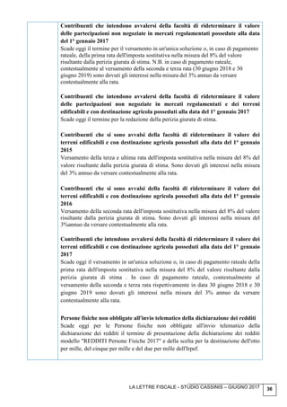 LA LETTRE FISCALE - STUDIO CASSINIS – GIUGNO 2017 36
Contribuenti che intendono avvalersi della facoltà di rideterminare il valore
delle partecipazioni non negoziate in mercati regolamentati possedute alla data
del 1° gennaio 2017
Scade oggi il termine per il versamento in un'unica soluzione o, in caso di pagamento
rateale, della prima rata dell'imposta sostitutiva nella misura del 8% del valore
risultante dalla perizia giurata di stima. N.B. in caso di pagamento rateale,
contestualmente al versamento della seconda e terza rata (30 giugno 2018 e 30
giugno 2019) sono dovuti gli interessi nella misura del 3% annuo da versare
contestualmente alla rata.
Contribuenti che intendono avvalersi della facoltà di rideterminare il valore
delle partecipazioni non negoziate in mercati regolamentati e dei terreni
edificabili e con destinazione agricola posseduti alla data del 1° gennaio 2017
Scade oggi il termine per la redazione della perizia giurata di stima.
Contribuenti che si sono avvalsi della facoltà di rideterminare il valore dei
terreni edificabili e con destinazione agricola posseduti alla data del 1° gennaio
2015
Versamento della terza e ultima rata dell'imposta sostitutiva nella misura del 8% del
valore risultante dalla perizia giurata di stima. Sono dovuti gli interessi nella misura
del 3% annuo da versare contestualmente alla rata.
Contribuenti che si sono avvalsi della facoltà di rideterminare il valore dei
terreni edificabili e con destinazione agricola posseduti alla data del 1° gennaio
2016
Versamento della seconda rata dell'imposta sostitutiva nella misura del 8% del valore
risultante dalla perizia giurata di stima. Sono dovuti gli interessi nella misura del
3%annuo da versare contestualmente alla rata.
Contribuenti che intendono avvalersi della facoltà di rideterminare il valore dei
terreni edificabili e con destinazione agricola posseduti alla data del 1° gennaio
2017
Scade oggi il versamento in un'unica soluzione o, in caso di pagamento rateale della
prima rata dell'imposta sostitutiva nella misura del 8% del valore risultante dalla
perizia giurata di stima . In caso di pagamento rateale, contestualmente al
versamento della seconda e terza rata rispettivamente in data 30 giugno 2018 e 30
giugno 2019 sono dovuti gli interessi nella misura del 3% annuo da versare
contestualmente alla rata.
Persone fisiche non obbligate all'invio telematico della dichiarazione dei redditi
Scade oggi per le Persone fisiche non obbligate all'invio telematico della
dichiarazione dei redditi il termine di presentazione della dichiarazione dei redditi
modello "REDDITI Persone Fisiche 2017" e della scelta per la destinazione dell'otto
per mille, del cinque per mille e del due per mille dell'Irpef.
 