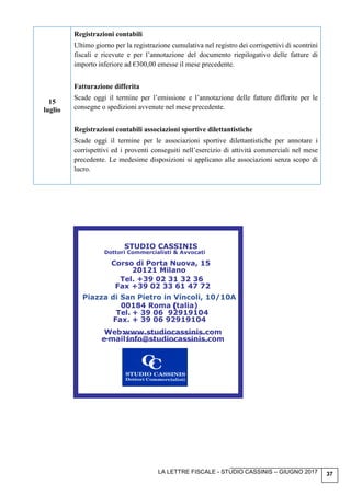 LA LETTRE FISCALE - STUDIO CASSINIS – GIUGNO 2017 37
15
luglio
Registrazioni contabili
Ultimo giorno per la registrazione cumulativa nel registro dei corrispettivi di scontrini
fiscali e ricevute e per l’annotazione del documento riepilogativo delle fatture di
importo inferiore ad €300,00 emesse il mese precedente.
Fatturazione differita
Scade oggi il termine per l’emissione e l’annotazione delle fatture differite per le
consegne o spedizioni avvenute nel mese precedente.
Registrazioni contabili associazioni sportive dilettantistiche
Scade oggi il termine per le associazioni sportive dilettantistiche per annotare i
corrispettivi ed i proventi conseguiti nell’esercizio di attività commerciali nel mese
precedente. Le medesime disposizioni si applicano alle associazioni senza scopo di
lucro.
STUDIO CASSINIS
Dottori Commercialisti & Avvocati
Corso di Porta Nuova, 15
20121 Milano
Tel. +39 02 31 32 36
Fax +39 02 33 61 47 72
Piazza di San Pietro in Vincoli, 10/10A
00184 Roma ((talia)
Tel. + 39 06 92919104
Fax. + 39 06 92919104
Web:www.studiocassinis.com
e-mail:info@studiocassinis.com
 