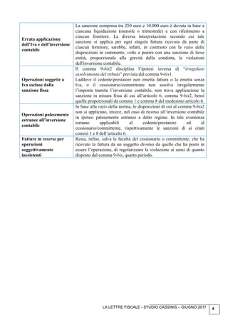 LA LETTRE FISCALE - STUDIO CASSINIS – GIUGNO 2017 4
Errata applicazione
dell’Iva e dell’inversione
contabile
La sanzione compresa tra 250 euro e 10.000 euro è dovuta in base a
ciascuna liquidazione (mensile o trimestrale) e con riferimento a
ciascun fornitore. La diversa interpretazione secondo cui tale
sanzione si applica per ogni singola fattura ricevuta da parte di
ciascun fornitore, sarebbe, infatti, in contrasto con la ratio delle
disposizioni in commento, volte a punire con una sanzione di lieve
entità, proporzionale alla gravità della condotta, le violazioni
dell'inversione contabile.
Operazioni soggette a
Iva escluse dalla
sanzione fissa
Il comma 9-bis2 disciplina l’ipotesi inversa di “irregolare
assolvimento del tributo” prevista dal comma 9-bis1.
Laddove il cedente/prestatore non emetta fattura o la emetta senza
Iva, o il cessionario/committente non assolva irregolarmente
l’imposta tramite l’inversione contabile, non trova applicazione la
sanzione in misura fissa di cui all’articolo 6, comma 9-bis2, bensì
quelle proporzionali da comma 1 e comma 8 del medesimo articolo 6.
Operazioni palesemente
estranee all’inversione
contabile
In base alla ratio della norma, le disposizioni di cui al comma 9-bis2
non si applicano, invece, nel caso di ricorso all’inversione contabile
in ipotesi palesemente estranee a detto regime. In tale evenienza
tornano applicabili al cedente/prestatore ed al
cessionario/committente, rispettivamente le sanzioni di ai citati
commi 1 e 8 dell’articolo 6.
Fatture in reverse per
operazioni
soggettivamente
inesistenti
Resta, infine, salva la facoltà del cessionario o committente, che ha
ricevuto la fattura da un soggetto diverso da quello che ha posto in
essere l’operazione, di regolarizzare la violazione ai sensi di quanto
disposto dal comma 9-bis, quarto periodo.
 