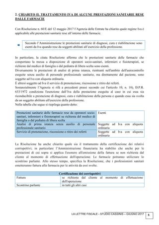 LA LETTRE FISCALE - STUDIO CASSINIS – GIUGNO 2017 5
2. CHIARITO IL TRATTAMENTO IVA DI ALCUNE PRESTAZIONI SANITARIE RESE
DALLE FARMACIE
Con Risoluzione n. 60/E del 12 maggio 2017 l’Agenzia delle Entrate ha chiarito quale regime Iva è
applicabile alle prestazioni sanitarie rese all’interno delle farmacie.
Secondo l’Amministrazione le prestazioni sanitarie di diagnosi, cura e riabilitazione sono
esenti da Iva quando rese da soggetti abilitati all’esercizio della professione.
In particolare, la citata Risoluzione afferma che le prestazioni sanitarie delle farmacie che
comportano la messa a disposizione di operatori socio-sanitari, infermieri e fisioterapisti, se
richieste dal medico di famiglia o dal pediatra di libera scelta sono esenti.
Diversamente le prestazioni di analisi di prima istanza, rientranti nell'ambito dell'autocontrollo
eseguite senza ausilio di personale professionale sanitario, ma direttamente dal paziente, sono
soggette ad Iva con aliquota ordinaria.
É altresì soggetto ad Iva il servizio di prenotazione, riscossione e ritiro dei referti.
Sostanzialmente l’Agenzia si rifà a precedenti prassi secondo cui l'articolo 10, n. 18), D.P.R.
633/1972 condiziona l'esenzione dall’Iva della prestazione eseguita al caso in cui essa sia
riconducibile a prestazione di diagnosi, cura e riabilitazione della persona e quando essa sia svolta
da un soggetto abilitato all'esercizio della professione.
Nella tabella che segue si riepiloga quanto detto:
Prestazioni sanitarie delle farmacie rese da operatori socio-
sanitari, infermieri e fisioterapisti su richiesta del medico di
famiglia o dal pediatra di libera scelta
Esenti
Analisi di prima istanza senza ausilio di personale
professionale sanitario
Soggette ad Iva con aliquota
ordinaria
Servizio di prenotazione, riscossione e ritiro dei referti Soggette ad Iva con aliquota
ordinaria
La Risoluzione ha anche chiarito quale sia il trattamento della certificazione dei relativi
corrispettivi; in particolare l’Amministrazione finanziaria ha stabilito che anche per le
prestazioni di cui sopra si applica l'esonero all'emissione della fattura se non richiesta dal
cliente al momento di effettuazione dell'operazione. Le farmacie potranno utilizzare lo
scontrino parlante. Allo stesso tempo, specifica la Risoluzione, che i professionisti sanitari
emetteranno fattura alla farmacia per le attività da essi svolte.
Certificazione dei corrispettivi
Fattura se richiesta dal cliente al momento di effettuazione
dell'operazione
Scontrino parlante in tutti gli altri casi
 