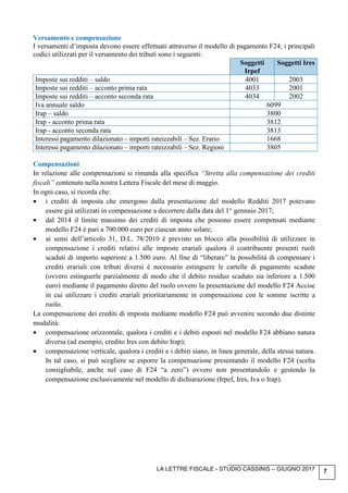 LA LETTRE FISCALE - STUDIO CASSINIS – GIUGNO 2017 7
Versamento e compensazione
I versamenti d’imposta devono essere effettuati attraverso il modello di pagamento F24; i principali
codici utilizzati per il versamento dei tributi sono i seguenti:
Soggetti
Irpef
Soggetti Ires
Imposte sui redditi – saldo 4001 2003
Imposte sui redditi – acconto prima rata 4033 2001
Imposte sui redditi – acconto seconda rata 4034 2002
Iva annuale saldo 6099
Irap – saldo 3800
Irap - acconto prima rata 3812
Irap - acconto seconda rata 3813
Interessi pagamento dilazionato – importi rateizzabili – Sez. Erario 1668
Interessi pagamento dilazionato – importi rateizzabili – Sez. Regioni 3805
Compensazioni
In relazione alle compensazioni si rimanda alla specifica “Stretta alla compensazione dei crediti
fiscali” contenuta nella nostra Lettera Fiscale del mese di maggio.
In ogni caso, si ricorda che:
• i crediti di imposta che emergono dalla presentazione del modello Redditi 2017 potevano
essere già utilizzati in compensazione a decorrere dalla data del 1° gennaio 2017;
• dal 2014 il limite massimo dei crediti di imposta che possono essere compensati mediante
modello F24 è pari a 700.000 euro per ciascun anno solare;
• ai sensi dell’articolo 31, D.L. 78/2010 è previsto un blocco alla possibilità di utilizzare in
compensazione i crediti relativi alle imposte erariali qualora il contribuente presenti ruoli
scaduti di importo superiore a 1.500 euro. Al fine di “liberare” la possibilità di compensare i
crediti erariali con tributi diversi è necessario estinguere le cartelle di pagamento scadute
(ovvero estinguerle parzialmente di modo che il debito residuo scaduto sia inferiore a 1.500
euro) mediante il pagamento diretto del ruolo ovvero la presentazione del modello F24 Accise
in cui utilizzare i crediti erariali prioritariamente in compensazione con le somme iscritte a
ruolo.
La compensazione dei crediti di imposta mediante modello F24 può avvenire secondo due distinte
modalità:
• compensazione orizzontale, qualora i crediti e i debiti esposti nel modello F24 abbiano natura
diversa (ad esempio, credito Ires con debito Irap);
• compensazione verticale, qualora i crediti e i debiti siano, in linea generale, della stessa natura.
In tal caso, si può scegliere se esporre la compensazione presentando il modello F24 (scelta
consigliabile, anche nel caso di F24 “a zero”) ovvero non presentandolo e gestendo la
compensazione esclusivamente nel modello di dichiarazione (Irpef, Ires, Iva o Irap).
 
