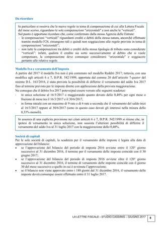 LA LETTRE FISCALE - STUDIO CASSINIS – GIUGNO 2017 8
Da ricordare
In particolare si osserva che le nuove regole in tema di compensazione di cui alla Lettera Fiscale
del mese scorso, riguardano le sole compensazioni "orizzontali" e non anche le "verticali".
Sul punto è opportuno ricordare che, come confermato dalla stessa Agenzia delle Entrate:
- le compensazioni “verticali” riguardanti crediti e debiti della stessa natura, ancorché effettuate
tramite modello F24, rimangono tali e quindi non soggiacciono alle regole previste in tema di
compensazioni “orizzontali”;
- non tutte le compensazioni tra debiti e crediti della stessa tipologia di tributo sono considerate
“verticali”: infatti, qualora il credito sia sorto successivamente al debito che si vuole
compensare, la compensazione deve comunque considerarsi “orizzontale” e soggiacere
pertanto alle relative regole.
Modello Iva e versamento dell’imposta
A partire dal 2017 il modello Iva non è più contenuto nel modello Redditi 2017; tuttavia, con una
modifica agli articoli 6 e 7, D.P.R. 542/1999, apportata dal comma 20 dell’articolo 7-quater del
recente D.L. 163/2016, è stata prevista la possibilità di differire il versamento del saldo Iva 2017
fino al termine previsto per le imposte dirette con applicazione della prevista maggiorazione.
Ne consegue che il debito Iva 2017 poteva/può essere versato alle seguenti scadenze:
- in unica soluzione al 16/3/2017 o maggiorando quanto dovuto dello 0,40% per ogni mese o
frazione di mese tra il 16/3/2017 e il 30/6/2017,
- in forma rateale con un massimo di 9 rate o di 6 rate a seconda che il versamento del saldo inizi
al 16/3/2017 oppure al 30/6/2017 (sono in questo caso dovuti gli interessi nella misura dello
0,33% mensili).
In assenza di una esplicita previsione nei citati articoli 6 e 7, D.P.R. 542/1999 si ritiene che, in
ipotesi di versamento in unica soluzione, non sussista l’ulteriore possibilità di differire il
versamento del saldo Iva al 31 luglio 2017 con la maggiorazione dello 0,40%.
Società di capitali
Per le sole società di capitali, la scadenza per il versamento delle imposte è legata alla data di
approvazione del bilancio:
• se l’approvazione del bilancio del periodo di imposta 2016 avviene entro il 120° giorno
successivo al 31 dicembre 2016, il termine per il versamento delle imposte coincide con il 30
giugno 2017;
• se l’approvazione del bilancio del periodo di imposta 2016 avviene oltre il 120° giorno
successivo al 31 dicembre 2016, il termine di versamento delle imposte coincide con il giorno
30 del mese successivo a quello in cui è avvenuta l’approvazione;
• se il bilancio non viene approvato entro i 180 giorni dal 31 dicembre 2016, il versamento delle
imposte dovrà comunque essere effettuato entro il 31 luglio 2017.
 