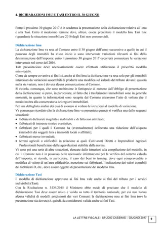 LA LETTRE FISCALE - STUDIO CASSINIS – GIUGNO 2017 9
4. DICHIARAZIONI IMU E TASI ENTRO IL 30 GIUGNO
Entro il prossimo 30 giugno 2017 è in scadenza la presentazione della dichiarazione relativa all’Imu
e alla Tasi. Entro il medesimo termine deve, altresì, essere presentato il modello Imu Tasi Enc
riguardante la situazione immobiliare 2016 degli Enti non commerciali.
Dichiarazione Imu
La dichiarazione Imu va resa al Comune entro il 30 giugno dell’anno successivo a quello in cui il
possesso degli immobili ha avuto inizio o sono intervenute variazioni rilevanti ai fini della
determinazione dell’imposta: entro il prossimo 30 giugno 2017 occorrerà comunicare le variazioni
intervenute nel corso del 2016.
Tale presentazione deve necessariamente essere effettuata utilizzando il prescritto modello
ministeriale.
Come da sempre avveniva ai fini Ici, anche ai fini Imu la dichiarazione va resa solo per gli immobili
interessati da variazioni suscettibili di produrre una modifica sul calcolo del tributo dovuto: qualora
nulla sia variato, non è dovuta alcuna comunicazione al Comune.
Si ricorda, comunque, che sono moltissime le fattispecie di esonero dall’obbligo di presentazione
della dichiarazione: si pensi, in particolare, al fatto che i trasferimenti immobiliari sono in generale
esonerati, in quanto le informazioni sono recepite dal Comune attraverso l’atto di voltura che il
notaio inoltra alla conservatoria dei registri immobiliari.
Per una dettagliata analisi dei casi di esonero si vedano le istruzioni al modello di variazione.
Va comunque ricordato che la dichiarazione Imu va presentata quando si verifica una delle seguenti
situazioni:
• fabbricati dichiarati inagibili o inabitabili e di fatto non utilizzati;
• fabbricati di interesse storico o artistico;
• fabbricati per i quali il Comune ha (eventualmente) deliberato una riduzione dell’aliquota
(immobili dei soggetti Ires e immobili locati o affittati);
• fabbricati merce invenduti;
• terreni agricoli o edificabili in relazione ai quali Coltivatori Diretti e Imprenditori Agricoli
Professionali beneficiano delle agevolazioni stabilite dalla norma.
Vi sono poi una serie di altre situazioni, elencate dalle istruzioni alla compilazione del modello, in
cui il Comune non è in possesso delle necessarie informazioni per la verifica del corretto calcolo
dell’imposta; si ricorda, in particolare, il caso dei beni in leasing, dove ogni compravendita o
modifica di valore di un’area edificabile, esenzione sui fabbricati, l’indicazione dei valori contabili
dei fabbricati D, etc., deve essere oggetto di presentazione del modello Imu.
Dichiarazione Tasi
Il modello di dichiarazione approvato ai fini Imu vale anche ai fini del tributo per i servizi
indivisibili (Tasi).
Con la Risoluzione n. 3/DF/2015 il Ministero ebbe modo di precisare che il modello di
dichiarazione Tasi deve essere unico e valido su tutto il territorio nazionale, per cui non hanno
alcuna validità di modelli predisposti dai vari Comuni: la dichiarazione resa ai fini Imu (ove la
presentazione sia dovuta) è, quindi, da considerarsi valida anche ai fini Tasi.
 