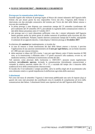LA LETTRE FISCALE - STUDIO CASSINIS – OTTOBRE 2017 18
4. NUOVO “SPESOMETRO” – PROROGHE E CHIARIMENTI
Proroga per la comunicazione delle fatture
Facendo seguito alle richieste di proroga legate al blocco dei sistemi telematici dell’Agenzia delle
Entrate che per alcuni giorni ha reso impossibile l’invio dei files, l’Agenzia delle Entrate è
intervenuta con due proroghe consecutive del termine per l’invio dei dati delle fatture emesse e
ricevute dai contribuenti:
• la prima proroga è stata disposta con comunicato stampa del 25 settembre (confermato dal
provvedimento del 28 settembre 2017), prevedendo la regolarità delle comunicazioni relative ai
dati delle fatture presentate entro il 5 ottobre 2017;
• tale proroga non si è però dimostrata sufficiente visto che i sistemi informatici dell’Agenzia
hanno generato anche nei primi giorni di ottobre numerosi di problemi nella ricezione dei files
inviati dai contribuenti. Pertanto, tramite ulteriore comunicato stampa del 4 ottobre, anticipando
il contenuto di un apposito decreto, è stata disposa l’ulteriore proroga al 16 ottobre 2017.
In relazione alle sanzioni per inadempimento, si ricorda che:
• in caso di omessa o errata trasmissione dei dati delle fatture emesse e ricevute, è prevista
l’applicazione di una sanzione amministrativa di 2 euro per ogni fattura, con un limite massimo
di 1.000 euro per ciascun trimestre;
• detta sanzione si riduce del 50% (ossia, 1 euro per ogni fattura), entro il limite massimo di 500
euro, se la trasmissione è effettuata entro i 15 giorni successivi alla scadenza, ovvero se, nel
medesimo termine, è effettuata la trasmissione corretta dei dati.
Tali sanzioni, come precisato dalla risoluzione n. 104/E/2017, possono essere regolarizzate
mediante ravvedimento operoso, inviando la comunicazione (inizialmente omessa/errata) e
versando la relativa sanzione ridotta (da 1/9 a 1/5, a seconda del tempo che è trascorso dalla
scadenza di invio della comunicazione omessa/errata).
Si ricorda che il ravvedimento è sempre possibile, salva la notifica degli atti di accertamento (che
sono elemento ostativo e quindi impediscono la definizione agevolata della sanzione).
I chiarimenti
Nel corso del mese di settembre l’Agenzia è intervenuta pubblicando una serie di risposte (faq) ai
quesiti che sono stati presentati dai contribuenti circa le modalità di compilazione ed invio delle
comunicazioni dati fatture. I chiarimenti forniti sono riportati nel sito dell’Agenzia delle Entrate.
 