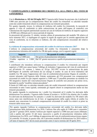 LA LETTRE FISCALE - STUDIO CASSINIS – OTTOBRE 2017 19
5. COMPENSAZIONI E RIMBORSI DEI CREDITI IVA ALLA PROVA DEL VISTO DI
CONFORMITÀ
Con la Risoluzione n. 103 del 28 luglio 2017 l’Agenzia delle Entrate ha precisato che il plafond di
5.000 euro previsto per la compensazione libera dei crediti Iva trimestrali va calcolato tenendo
conto dei crediti trimestrali chiesti in compensazione nei trimestri precedenti.
Per quanto riguarda, invece, la richiesta di rimborso del credito Iva trimestrale, la necessità di
apporre il visto di conformità (o della sottoscrizione da parte dell’organo di controllo) con
l’attestazione dei requisiti patrimoniali sussiste nei casi di richieste di rimborso di importo superiore
a 30.000 euro effettuate per lo stesso periodo di imposta.
In prossimità del prossimo 31 ottobre, termine ultimo di presentazione del modello TR relativo al
terzo trimestre 2017, si riepilogano di seguito le regole da seguire per la corretta apposizione del
visto di conformità, sia in relazione ai rimborsi, che alle compensazioni orizzontali del relativo
credito.
La richiesta di compensazione orizzontale del credito Iva del terzo trimestre 2017
L’utilizzo in compensazione orizzontale del credito Iva trimestrale è consentito dopo la
presentazione telematica del modello Iva TR dal quale emerge, con le seguenti regole:
Importo Da quando il credito è utilizzabile
Credito fino a 5.000 euro Dal giorno di presentazione telematica
Credito superiore a 5.000
euro
Dal 10° giorno successivo a quello di presentazione telematica
I contribuenti che intendono utilizzare in compensazione il credito Iva trimestrale per importi
superiori a 5.000 euro annui hanno l’obbligo di richiedere l’apposizione del visto di conformità di
cui all’articolo 35, comma 1, lettera a), D.Lgs. 241/1997 ovvero la sottoscrizione da parte
dell’Organo di controllo sull’istanza da cui emerge il credito. In caso di invio telematico del
modello Iva TR senza l’apposizione del visto di conformità/sottoscrizione Organo di controllo, i
sistemi telematici dell’Agenzia delle Entrate scarteranno gli F24 presentati con compensazioni
orizzontali di crediti Iva per importi superiori a 5.000 euro. È possibile presentare un modello Iva
TR integrativo munito del visto/sottoscrizione Organo di controllo non presente nel primo invio,
barrando la casella “modifica istanza precedente”.
Il limite di 5.000 euro va calcolato tenendo conto dei crediti trimestrali richiesti in compensazione
orizzontale in tutto l’anno (quindi, sommando gli importi chiesti in compensazione anche nei due
trimestri precedenti).
Per quanto riguarda la correlazione tra i crediti Iva trimestrali ed il credito Iva derivante dalla
dichiarazione Iva annuale, l’Agenzia delle Entrate (Circolare n. 16/2011) ha chiarito che il credito
Iva derivante da dichiarazione Iva annuale e i crediti Iva derivanti dai modello Iva TR relativi allo
stesso anno non interferiscono tra di loro: al raggiungimento della soglia riferita al credito Iva
annuale non concorrono le eventuali compensazioni orizzontali di crediti Iva relativi ai primi tre
trimestri dello stesso anno.
Per quanto riguarda l’utilizzo in compensazione orizzontale del credito Iva derivante dalla
presentazione della dichiarazione Iva 2018, l’utilizzo fino alla soglia di 5.000 euro è consentito
già dal 1° gennaio 2018, mentre l’utilizzo per importi superiori a 5.000 euro può essere effettuato
solo a partire dal giorno 16 del mese successivo a quello di presentazione telematica della
dichiarazione Iva 2018, con l’obbligo di apposizione del visto di conformità/sottoscrizione organo
di controllo. Si ricorda, in questa sede, che il prossimo modello di dichiarazione Iva 2018 relativo
all’anno d’imposta 2017 dovrà essere presentato entro il nuovo termine del 30 aprile 2018.
 