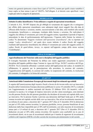 LA LETTRE FISCALE - STUDIO CASSINIS – OTTOBRE 2017 2
mutui con garanzia ipotecaria a tasso fisso è pari al 7,6375%, mentre per quelli a tasso variabile il
tasso soglia su base annua è pari al 7,0625%. Nell’allegato A al decreto sono specificati i tassi
soglia per tutte le categorie di operazioni.
MODELLO F24
Istituito il codice identificativo 74 da utilizzare a seguito di operazioni straordinarie
L’articolo 4, D.L. 50/1997 dispone che gli obblighi di versamento dei soggetti che si estinguono
per effetto delle operazioni straordinarie sono adempiuti dagli stessi soggetti fino alla data di
efficacia della fusione o scissione, mentre, successivamente a tale data, sono trasferiti alla società
incorporante, beneficiaria o, comunque, risultante dalla fusione o scissione. Per individuare il
soggetto che effettua il versamento, per conto del soggetto estinto, riguardante il periodo d’imposta
antecedente la data di perfezionamento dell’operazione, l’Agenzia delle Entrate ha istituito il
codice 74, denominato “Soggetto risultante dall’operazione straordinaria”, che va riportato nel
campo “codice identificativo”, nel quale deve essere indicato il codice fiscale del soggetto
risultante dall’operazione straordinaria che effettua il versamento per conto del soggetto estinto. Il
codice fiscale di quest’ultimo, invece, va esposto nell’apposito campo della stessa sezione
“Contribuente”.
APPALTI PUBBLICI
Approfondimento del Notariato sulla nuova disciplina dell’appalto pubblico
Il Consiglio Nazionale del Notariato ha diffuso uno studio aggiornato concernente la nuova
disciplina dell’appalto pubblico dopo l’entrata in vigore del D.Lgs. 56/2017 correttivo del D.Lgs.
50/2016. Tra le tematiche affrontate i contratti esclusi dall’applicazione del codice, le modalità di
affidamento, le garanzie per la partecipazione alla procedura, la cessione del contratto,
l’aggiudicazione dell’appalto, la cessione del credito, la sospensione del contratto, la risoluzione
del contratto, il subappalto e la forma del contratto.
START UP
Autorizzati dalla Commissione Europea gli incrementi degli investimenti agevolabili
A seguito dell’autorizzazione degli incentivi fiscali a favore di chi investe nelle start up innovative
da parte della Commissione Europea (decisione pubblicata lo scorso 18 settembre 2017), si attende
ora l’aggiornamento in ambito nazionale del decreto 25 febbraio 2016. Gli incentivi, volti a
sostenere la nascita e lo sviluppo di imprese innovative ad alto valore tecnologico, sono destinati
sia alle persone fisiche che alle persone giuridiche che decidono di investire nel capitale delle start
up innovative. Per le persone fisiche è prevista una detrazione dall’Irpef lorda pari al 30% della
somma investita nel capitale sociale delle start up innovative, fino ad un investimento massimo di
un milione di euro annui, a decorrere dal 1° gennaio 2017 (fino al 31 dicembre 2016 la detrazione
era pari al 19% della somma investita). Le persone giuridiche, invece, possono beneficiare di una
deduzione dalla base imponibile pari al 30% dell’investimento, con tetto massimo di investimento
annuo pari a 1,8 milioni di euro, a decorrere dal 1° gennaio 2017 (fino al 31 dicembre 2016 la
deduzione era pari al 20% della somma investita). Gli incentivi sono usufruibili sia in caso di
investimenti diretti, sia in caso di investimenti indiretti per il tramite di organismi di investimento
collettivo del risparmio (OICR) e di altre società che investono prevalentemente in tali società.
 