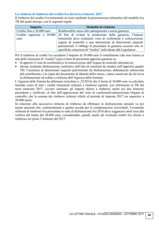 LA LETTRE FISCALE - STUDIO CASSINIS – OTTOBRE 2017 20
La richiesta di rimborso del credito Iva del terzo trimestre 2017
Il rimborso del credito Iva trimestrale avviene mediante la presentazione telematica del modello Iva
TR dal quale emerge, con le seguenti regole:
Importo Modalità di richiesta
Credito fino a 30.000 euro Rimborsabile senza altri adempimenti e senza garanzia
Credito superiore a 30.000
euro
Al fine di evitare la produzione della garanzia, l’Istanza
trimestrale deve contenere visto di conformità o sottoscrizione
organo di controllo e una attestazione di determinati requisiti
patrimoniali. L’obbligo di presentare la garanzia sussiste solo in
specifiche situazioni di “rischio” individuate dal Legislatore.
Per il rimborso di crediti Iva eccedenti l’importo di 30.000 euro il contribuente (che non rientra in
una delle situazioni di “rischio”) può evitare di presentare apposita garanzia se:
• fa apporre il visto di conformità (o la sottoscrizione dell’organo di controllo alternativa);
• attesta, mediante dichiarazione sostitutiva dell’atto di notorietà da rendere nell’apposito quadro
TD, l’esistenza di determinati requisiti patrimoniali (la dichiarazione, debitamente sottoscritta
dal contribuente, e la copia del documento di identità dello stesso, vanno conservati da chi invia
la dichiarazione ed esibite a richiesta dell’Agenzia delle Entrate).
L’Agenzia delle Entrate ha affermato (circolare n. 32/2014) che il limite di 30.000 euro va calcolato
tenendo conto di tutti i crediti trimestrali richiesti a rimborso (quindi, con riferimento al TR del
terzo trimestre 2017, occorre sommare gli importi chiesti a rimborso anche nei due trimestri
precedenti e verificare, al fine dell’apposizione del visto di conformità/sottoscrizione Organo di
controllo, che la somma dei rimborsi richiesti riferiti al periodo di imposta 2017 sia superiore a
30.000 euro).
In relazione alla successiva richiesta di rimborso da effettuare in dichiarazione annuale va poi
tenuto presente che, contrariamente a quanto accade per le compensazioni orizzontali, l’eventuale
richiesta di rimborso Iva presentata in sede di dichiarazione Iva 2018 deve soggiacere anch’essa alla
verifica del limite dei 30.000 euro, considerando, quindi, anche gli eventuali crediti Iva chiesti a
rimborso nei primi 3 trimestri del 2017.
 
