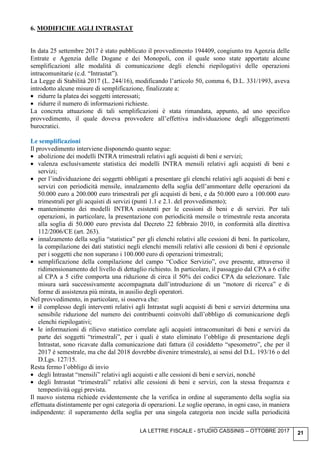 LA LETTRE FISCALE - STUDIO CASSINIS – OTTOBRE 2017 21
6. MODIFICHE AGLI INTRASTAT
In data 25 settembre 2017 è stato pubblicato il provvedimento 194409, congiunto tra Agenzia delle
Entrate e Agenzia delle Dogane e dei Monopoli, con il quale sono state apportate alcune
semplificazioni alle modalità di comunicazione degli elenchi riepilogativi delle operazioni
intracomunitarie (c.d. “Intrastat”).
La Legge di Stabilità 2017 (L. 244/16), modificando l’articolo 50, comma 6, D.L. 331/1993, aveva
introdotto alcune misure di semplificazione, finalizzate a:
• ridurre la platea dei soggetti interessati;
• ridurre il numero di informazioni richieste.
La concreta attuazione di tali semplificazioni è stata rimandata, appunto, ad uno specifico
provvedimento, il quale doveva provvedere all’effettiva individuazione degli alleggerimenti
burocratici.
Le semplificazioni
Il provvedimento interviene disponendo quanto segue:
• abolizione dei modelli INTRA trimestrali relativi agli acquisti di beni e servizi;
• valenza esclusivamente statistica dei modelli INTRA mensili relativi agli acquisti di beni e
servizi;
• per l’individuazione dei soggetti obbligati a presentare gli elenchi relativi agli acquisti di beni e
servizi con periodicità mensile, innalzamento della soglia dell’ammontare delle operazioni da
50.000 euro a 200.000 euro trimestrali per gli acquisti di beni, e da 50.000 euro a 100.000 euro
trimestrali per gli acquisti di servizi (punti 1.1 e 2.1. del provvedimento);
• mantenimento dei modelli INTRA esistenti per le cessioni di beni e di servizi. Per tali
operazioni, in particolare, la presentazione con periodicità mensile o trimestrale resta ancorata
alla soglia di 50.000 euro prevista dal Decreto 22 febbraio 2010, in conformità alla direttiva
112/2006/CE (art. 263).
• innalzamento della soglia “statistica” per gli elenchi relativi alle cessioni di beni. In particolare,
la compilazione dei dati statistici negli elenchi mensili relativi alle cessioni di beni è opzionale
per i soggetti che non superano i 100.000 euro di operazioni trimestrali;
• semplificazione della compilazione del campo “Codice Servizio”, ove presente, attraverso il
ridimensionamento del livello di dettaglio richiesto. In particolare, il passaggio dal CPA a 6 cifre
al CPA a 5 cifre comporta una riduzione di circa il 50% dei codici CPA da selezionare. Tale
misura sarà successivamente accompagnata dall’introduzione di un “motore di ricerca” e di
forme di assistenza più mirata, in ausilio degli operatori.
Nel provvedimento, in particolare, si osserva che:
• il complesso degli interventi relativi agli Intrastat sugli acquisti di beni e servizi determina una
sensibile riduzione del numero dei contribuenti coinvolti dall’obbligo di comunicazione degli
elenchi riepilogativi;
• le informazioni di rilievo statistico correlate agli acquisti intracomunitari di beni e servizi da
parte dei soggetti “trimestrali”, per i quali è stato eliminato l’obbligo di presentazione degli
Intrastat, sono ricavate dalla comunicazione dati fattura (il cosiddetto “spesometro”, che per il
2017 è semestrale, ma che dal 2018 dovrebbe divenire trimestrale), ai sensi del D.L. 193/16 o del
D.Lgs. 127/15.
Resta fermo l’obbligo di invio
• degli Intrastat “mensili” relativi agli acquisti e alle cessioni di beni e servizi, nonché
• degli Intrastat “trimestrali” relativi alle cessioni di beni e servizi, con la stessa frequenza e
tempestività oggi prevista.
Il nuovo sistema richiede evidentemente che la verifica in ordine al superamento della soglia sia
effettuata distintamente per ogni categoria di operazioni. Le soglie operano, in ogni caso, in maniera
indipendente: il superamento della soglia per una singola categoria non incide sulla periodicità
 