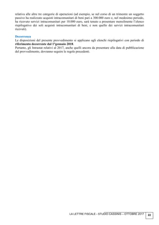 LA LETTRE FISCALE - STUDIO CASSINIS – OTTOBRE 2017 22
relativa alle altre tre categorie di operazioni (ad esempio, se nel corso di un trimestre un soggetto
passivo ha realizzato acquisti intracomunitari di beni pari a 300.000 euro e, nel medesimo periodo,
ha ricevuto servizi intracomunitari per 10.000 euro, sarà tenuto a presentare mensilmente l’elenco
riepilogativo dei soli acquisti intracomunitari di beni, e non quello dei servizi intracomunitari
ricevuti).
Decorrenza
Le disposizioni del presente provvedimento si applicano agli elenchi riepilogativi con periodo di
riferimento decorrente dal 1°gennaio 2018.
Pertanto, gli Intrastat relativi al 2017, anche quelli ancora da presentare alla data di pubblicazione
del provvedimento, dovranno seguire le regole precedenti.
 
