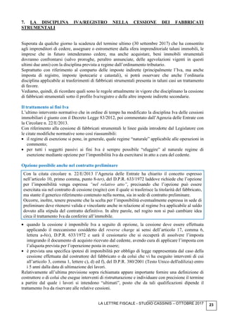 LA LETTRE FISCALE - STUDIO CASSINIS – OTTOBRE 2017 23
7. LA DISCIPLINA IVA/REGISTRO NELLA CESSIONE DEI FABBRICATI
STRUMENTALI
Superata da qualche giorno la scadenza del termine ultimo (30 settembre 2017) che ha consentito
agli imprenditori di cedere, assegnare o estromettere dalla sfera imprenditoriale taluni immobili, le
imprese che in futuro intenderanno cedere, ma anche acquistare, beni immobili strumentali
dovranno confrontarsi (salvo proroghe, peraltro annunciate, delle agevolazioni vigenti in questi
ultimi due anni) con la disciplina prevista a regime dall’ordinamento tributario.
Soprattutto con riferimento al comparto delle imposte indirette (principalmente l’Iva, ma anche
imposta di registro, imposte ipotecarie e catastali), si potrà osservare che anche l’ordinaria
disciplina applicabile ai trasferimenti di fabbricati strumentali presenta in taluni casi un trattamento
di favore.
Vediamo, quindi, di ricordare quali sono le regole attualmente in vigore che disciplinano la cessione
di fabbricati strumentali sotto il profilo Iva/registro e delle altre imposte indirette secondarie.
Il trattamento ai fini Iva
L’ultimo intervento normativo che in ordine di tempo ha modificato la disciplina Iva delle cessioni
immobiliari è giunto con il Decreto Legge 83/2012, poi commentato dall’Agenzia delle Entrate con
la Circolare n. 22/E/2013.
Con riferimento alla cessione di fabbricati strumentali le linee guida introdotte dal Legislatore con
le citate modifiche normative sono così riassumibili:
• il regime di esenzione si pone, in generale, quale regime “naturale” applicabile alle operazioni in
commento;
• per tutti i soggetti passivi ai fini Iva è sempre possibile “sfuggire” al naturale regime di
esenzione mediante opzione per l’imponibilità Iva da esercitarsi in atto a cura del cedente.
Opzione possibile anche nel contratto preliminare
Con la citata circolare n. 22/E/2013 l’Agenzia delle Entrate ha chiarito il concetto espresso
nell’articolo 10, primo comma, punto 8-ter), del D.P.R. 633/1972 laddove richiede che l’opzione
per l’imponibilità venga espressa “nel relativo atto”, precisando che l’opzione può essere
esercitata sia nel contratto di cessione (rogito) con il quale si trasferisce la titolarità del fabbricato,
ma stante il generico riferimento contenuto nella norma, sia in sede di contratto preliminare.
Occorre, inoltre, tenere presente che la scelta per l’imponibilità eventualmente espressa in sede di
preliminare deve ritenersi valida e vincolante anche in relazione al regime Iva applicabile al saldo
dovuto alla stipula del contratto definitivo. In altre parole, nel rogito non si può cambiare idea
circa il trattamento Iva da conferire all’immobile.
• quando la cessione è imponibile Iva a seguito di opzione, la cessione deve essere effettuata
applicando il meccanismo cosiddetto del reverse charge ai sensi dell’articolo 17, comma 6,
lettera a-bis), D.P.R. 633/1972 e sarà il cessionario che si occuperà di assolvere l’imposta
integrando il documento di acquisto ricevuto dal cedente, avendo cura di applicare l’imposta con
l’aliquota prevista per l’operazione posta in essere;
• è prevista una specifica ipotesi di imponibilità per obbligo di legge rappresentata dal caso della
cessione effettuata dal costruttore del fabbricato o da colui che vi ha eseguito interventi di cui
all’articolo 3, comma 1, lettere c), d) ed f), del D.P.R. 380/2001 (Testo Unico dell'edilizia) entro
i 5 anni dalla data di ultimazione dei lavori.
Relativamente all’ultima previsione sopra richiamata appare importante fornire una definizione di
costruttore o di colui che esegue interventi di ristrutturazione e individuare con precisione il termine
a partire dal quale i lavori si intendono “ultimati”, posto che da tali qualificazioni dipende il
trattamento Iva da riservare alle relative cessioni.
 