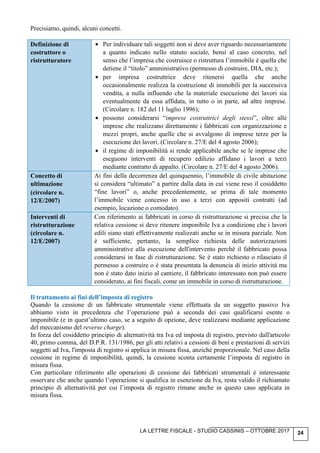 LA LETTRE FISCALE - STUDIO CASSINIS – OTTOBRE 2017 24
Precisiamo, quindi, alcuni concetti.
Definizione di
costruttore o
ristrutturatore
• Per individuare tali soggetti non si deve aver riguardo necessariamente
a quanto indicato nello statuto sociale, bensì al caso concreto, nel
senso che l’impresa che costruisce o ristruttura l’immobile è quella che
detiene il “titolo” amministrativo (permesso di costruire, DIA, etc.);
• per impresa costruttrice deve ritenersi quella che anche
occasionalmente realizza la costruzione di immobili per la successiva
vendita, a nulla influendo che la materiale esecuzione dei lavori sia
eventualmente da essa affidata, in tutto o in parte, ad altre imprese.
(Circolare n. 182 del 11 luglio 1996);
• possono considerarsi “imprese costruttrici degli stessi”, oltre alle
imprese che realizzano direttamente i fabbricati con organizzazione e
mezzi propri, anche quelle che si avvalgono di imprese terze per la
esecuzione dei lavori. (Circolare n. 27/E del 4 agosto 2006);
• il regime di imponibilità si rende applicabile anche se le imprese che
eseguono interventi di recupero edilizio affidano i lavori a terzi
mediante contratto di appalto. (Circolare n. 27/E del 4 agosto 2006).
Concetto di
ultimazione
(circolare n.
12/E/2007)
Ai fini della decorrenza del quinquennio, l’immobile di civile abitazione
si considera “ultimato” a partire dalla data in cui viene reso il cosiddetto
“fine lavori” o, anche precedentemente, se prima di tale momento
l’immobile viene concesso in uso a terzi con appositi contratti (ad
esempio, locazione o comodato).
Interventi di
ristrutturazione
(circolare n.
12/E/2007)
Con riferimento ai fabbricati in corso di ristrutturazione si precisa che la
relativa cessione si deve ritenere imponibile Iva a condizione che i lavori
edili siano stati effettivamente realizzati anche se in misura parziale. Non
è sufficiente, pertanto, la semplice richiesta delle autorizzazioni
amministrative alla esecuzione dell'intervento perché il fabbricato possa
considerarsi in fase di ristrutturazione. Se è stato richiesto o rilasciato il
permesso a costruire o è stata presentata la denuncia di inizio attività ma
non è stato dato inizio al cantiere, il fabbricato interessato non può essere
considerato, ai fini fiscali, come un immobile in corso di ristrutturazione.
Il trattamento ai fini dell’imposta di registro
Quando la cessione di un fabbricato strumentale viene effettuata da un soggetto passivo Iva
abbiamo visto in precedenza che l’operazione può a seconda dei casi qualificarsi esente o
imponibile (e in quest’ultimo caso, se a seguito di opzione, deve realizzarsi mediante applicazione
del meccanismo del reverse charge).
In forza del cosiddetto principio di alternatività tra Iva ed imposta di registro, previsto dall'articolo
40, primo comma, del D.P.R. 131/1986, per gli atti relativi a cessioni di beni e prestazioni di servizi
soggetti ad Iva, l'imposta di registro si applica in misura fissa, anziché proporzionale. Nel caso della
cessione in regime di imponibilità, quindi, la cessione sconta certamente l’imposta di registro in
misura fissa.
Con particolare riferimento alle operazioni di cessione dei fabbricati strumentali è interessante
osservare che anche quando l’operazione si qualifica in esenzione da Iva, resta valido il richiamato
principio di alternatività per cui l’imposta di registro rimane anche in questo caso applicata in
misura fissa.
 