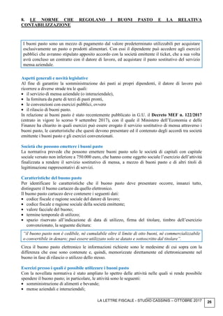 LA LETTRE FISCALE - STUDIO CASSINIS – OTTOBRE 2017 26
8. LE NORME CHE REGOLANO I BUONI PASTO E LA RELATIVA
CONTABILIZZAZIONE
I buoni pasto sono un mezzo di pagamento dal valore predeterminato utilizzabili per acquistare
esclusivamente un pasto o prodotti alimentari. Con essi il dipendente può accedere agli esercizi
pubblici che avranno stipulato apposito accordo con la società emittente il ticket, che a sua volta
avrà concluso un contratto con il datore di lavoro, ed acquistare il pasto sostitutivo del servizio
mensa aziendale.
Aspetti generali e novità legislative
Al fine di garantire la somministrazione dei pasti ai propri dipendenti, il datore di lavoro può
ricorrere a diverse strade tra le quali:
• il servizio di mensa aziendale (o interaziendale),
• la fornitura da parte di terzi di pasti pronti,
• le convenzioni con esercizi pubblici, ovvero
• il rilascio di buoni pasto.
In relazione ai buoni pasto è stato recentemente pubblicato in G.U. il Decreto MEF n. 122/2017
(entrato in vigore lo scorso 9 settembre 2017), con il quale il Ministero dell’Economia e delle
Finanze ha chiarito in quali esercizi può essere erogato il servizio sostitutivo di mensa attraverso i
buoni pasto, le caratteristiche che questi devono presentare ed il contenuto degli accordi tra società
emittente i buoni pasto e gli esercizi convenzionati.
Società che possono emettere i buoni pasto
La normativa prevede che possono emettere buoni pasto solo le società di capitali con capitale
sociale versato non inferiore a 750.000 euro, che hanno come oggetto sociale l’esercizio dell’attività
finalizzata a rendere il servizio sostitutivo di mensa, a mezzo di buoni pasto e di altri titoli di
legittimazione rappresentativi di servizi.
Caratteristiche del buono pasto
Per identificare le caratteristiche che il buono pasto deve presentare occorre, innanzi tutto,
distinguere il buono cartaceo da quello elettronico.
Il buono pasto cartaceo deve contenere i seguenti dati:
• codice fiscale e ragione sociale del datore di lavoro;
• codice fiscale e ragione sociale della società emittente;
• valore facciale del buono;
• termine temporale di utilizzo;
• spazio riservato all’indicazione di data di utilizzo, firma del titolare, timbro dell’esercizio
convenzionato, la seguente dicitura:
“il buono pasto non è cedibile, né cumulabile oltre il limite di otto buoni, né commercializzabile
o convertibile in denaro; può essere utilizzato solo se datato e sottoscritto dal titolare”.
Circa il buono pasto elettronico le informazioni richieste sono le medesime di cui sopra con la
differenza che esse sono contenute e, quindi, memorizzate direttamente ed elettronicamente nel
buono in fase di rilascio o utilizzo dello stesso.
Esercizi presso i quali è possibile utilizzare i buoni pasto
Con la novellata normativa è stato ampliato lo spettro delle attività nelle quali si rende possibile
spendere il buono pasto; in particolare, le attività sono le seguenti:
• somministrazione di alimenti e bevande;
• mense aziendali e interaziendali;
 