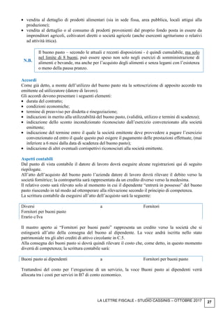 LA LETTRE FISCALE - STUDIO CASSINIS – OTTOBRE 2017 27
• vendita al dettaglio di prodotti alimentari (sia in sede fissa, area pubblica, locali attigui alla
produzione);
• vendita al dettaglio o al consumo di prodotti provenienti dal proprio fondo posta in essere da
imprenditori agricoli, coltivatori diretti o società agricole (anche esercenti agriturismo o relativi
ad attività ittica).
N.B.
Il buono pasto – secondo le attuali e recenti disposizioni - è quindi cumulabile, ma solo
nel limite di 8 buoni, può essere speso non solo negli esercizi di somministrazione di
alimenti e bevande, ma anche per l’acquisto degli alimenti e senza legami con l’esistenza
o meno della pausa pranzo.
Accordi
Come già detto, a monte dell’utilizzo del buono pasto sta la sottoscrizione di apposito accordo tra
emittente ed utilizzatore (datore di lavoro).
Gli accordi devono presentare i seguenti elementi:
• durata del contratto;
• condizioni economiche;
• termine di preavviso per disdetta e rinegoziazione;
• indicazioni in merito alla utilizzabilità del buono pasto, (validità, utilizzo e termini di scadenza);
• indicazione dello sconto incondizionato riconosciuto dall’esercizio convenzionato alla società
emittente;
• indicazione del termine entro il quale la società emittente deve provvedere a pagare l’esercizio
convenzionato ed entro il quale questo può esigere il pagamento delle prestazioni effettuate, (mai
inferiore a 6 mesi dalla data di scadenza del buono pasto);
• indicazione di altri eventuali corrispettivi riconosciuti alla società emittente.
Aspetti contabili
Dal punto di vista contabile il datore di lavoro dovrà eseguire alcune registrazioni qui di seguito
riepilogate.
All’atto dell’acquisto del buono pasto l’azienda datore di lavoro dovrà rilevare il debito verso la
società fornitrice; la contropartita sarà rappresentata da un credito diverso verso la medesima.
Il relativo costo sarà rilevato solo al momento in cui il dipendente “entrerà in possesso” del buono
pasto riuscendo in tal modo ad ottemperare alla rilevazione secondo il principio di competenza.
La scrittura contabile da eseguirsi all’atto dell’acquisto sarà la seguente:
Diversi a Fornitori
Fornitori per buoni pasto
Erario c/Iva
Il mastro aperto ai “Fornitori per buoni pasto” rappresenta un credito verso la società che si
estinguerà all’atto della consegna del buono al dipendente. La voce andrà iscritta nello stato
patrimoniale tra gli altri crediti di attivo circolante in C.5.
Alla consegna dei buoni pasto si dovrà quindi rilevare il costo che, come detto, in questo momento
diverrà di competenza; la scrittura contabile sarà:
Buoni pasto ai dipendenti a Fornitori per buoni pasto
Trattandosi del costo per l’erogazione di un servizio, la voce Buoni pasto ai dipendenti verrà
allocata tra i costi per servizi in B7 di conto economico.
 