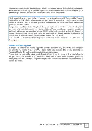 LA LETTRE FISCALE - STUDIO CASSINIS – OTTOBRE 2017 29
Qualora la scelta contabile sia di registrare l’intera operazione all’atto dell’emissione della fattura
occorrerà tenere a mente il principio di competenza e, se del caso, rilevare a fine anno i ricavi per le
operazioni già concluse e non ancora fatturate nel conto fatture da emettere.
Si ricorda che lo scorso anno, in data 15 giugno 2016, è stata diramata dall’Agenzia delle Entrate,
la circolare n. 28/E relativa alla detassazione per i premi di produttività. La circolare si occupa
anche di definire i casi in cui sarà possibile corrispondere, in sostituzione delle retribuzioni
premiali, benefit e welfare.
L’agevolazione, affrontata in dettaglio dall’Agenzia nella citata circolare, è limitata al settore
privato e ai lavoratori dipendenti con reddito, relativo all’anno precedente e soggetto a tassazione
ordinaria, di importo non superiore ad euro 50.000 (al lordo dei premi di produttività detassati e
senza conteggiare nel calcolo del limite le prestazioni di welfare erogate dall’azienda in
sostituzione al premio nei limiti dell’articolo 51, commi 2 e 3, del Tuir).
Tra i benefit e le misure di welfare che possono sostituire il premio monetario sono citati anche i
buoni pasto.
Imposta sul valore aggiunto
In merito all’imposta sul valore aggiunto occorre ricordare che, per effetto del contenuto
dell’articolo 75, comma 3, L. 413/1991, i buoni pasto sono fatturati dalla società emittente con
l’aliquota IVA del 4% quali servizi sostitutivi di mensa aziendale.
Tenuto, tuttavia, conto delle nuove possibilità di utilizzo di cui si è detto, si deve concludere che
non può essere determinata a priori un’aliquota applicabile ai buoni pasto; ne deriva quindi che,
come già accade per i voucher, l’aliquota Iva applicabile risulterà individuabile solo al momento di
utilizzo del buono.
 